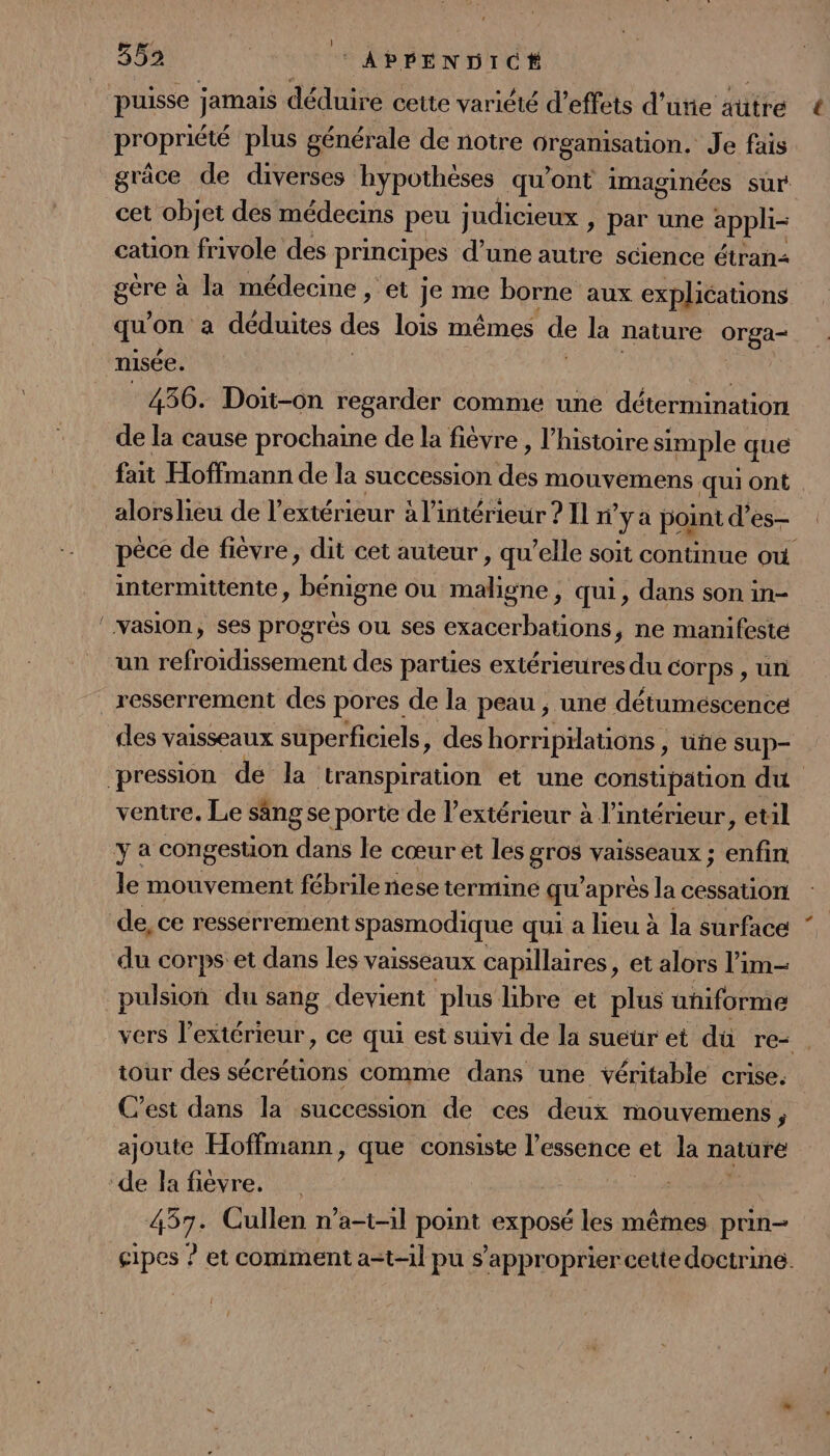 puisse jamais déduire cette variété d’effets d’urie autre * propriété plus générale de notre organisation. Je fais grâce de diverses hypothèses qu'ont imaginées sur cet objet des médecins peu judicieux » par une appli cation frivole des principes d’une autre science étran qu on a déduites des lois mêmes de la nature orga- nisée. | 456. Doit-on regarder comme une détermination de la cause prochaine de la fièvre , l’histoire simple que fait Hoffmann de la succession a mouvemens qui ont alorshieu de l'extérieur à l’intérieur ? Il n° ya point d’es- péce de fièvre, dit cet auteur , qu'elle soit continue où intermittente, bénigne ou Ho ; Qui, dans son in- un refroidissement des parties extérieures du corps , un ventre. Le sang se porte de l'extérieur à l’intérieur, etil le mouvement fébrile nese termine qu’ après la cessation de, ce ressérrement spasmodique qui a lieu à la surface ‘ du corps et dans les vaisseaux capillaires, et alors l’im- pulsion du sang devient plus libre et plus uñiforme vers l'extérieur, ce qui est suivi de la sueur et dü re- . tour des sécrétions comme dans une véritable crise: C'est dans la succession de ces deux mouvemens, ajoute Hoffmann, que consiste l'essence et la nature 457. Cullen n’a-t-il point exposé les mêmes prin- cipes ? et comment a-t-il pu s'approprier cette doctrine. {