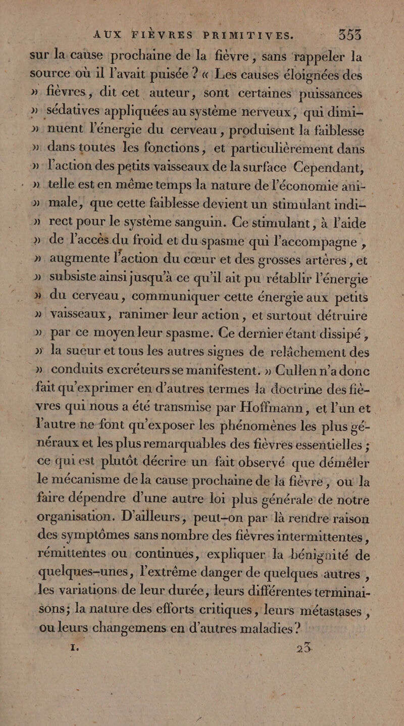 sur la cause prochaine de la fièvre, sans rappeler la source Où il l’avait puisée ? « Les causes éloignées des » fièvres, dit cet auteur, sont certaines puissances ». sédatives appliquées au système nerveux, qui dimi- » nuent l'énergie du cerveau , produisent la faiblesse ». dans toutes les fonctions, et particulièrement dans »: l'action des petits vaisseaux de la surface Cependant, » telle esten même temps la nature de l’économie ani » male, que cette faiblesse devient un sümulant indi- .» rect pour le système sanguin. Ce sümulant , à l'aide de l'accès du froid et du spasme qui l accompagne » » augmente l’action du cœur et des grosses artères , et » subsiste ainsi jusqu'à ce qu'il ait pu rétablir lé énergie &gt; du cerveau, communiquer cette énergie aux petits » vaisseaux, ranimer leur action, et surtout détruire &gt;» par ce moyen leur spasme. Ce dernier étant dissipé, » la sueur et tous les autres signes de relâchement des _» conduits excréteursse manifestent. » Cullen n’a donc fait qu’exprimer en d’autres termes la doctrine des fiè- vres qui nous a été transmise par Hoffmann, et l'un et l'autre ne font qu’exposer les phénomènes les plus gé- néraux et les plus remarquables des fièvres essentielles : ce qu est plutôt décrire un fait observé que déméler le mécanisme de la cause prochaine de la fièvre, ou la faire dépendre d’une autre loi plus générale de notre organisation. D’ ailleurs, peut-on par là rendre raison des symptômes sans cal des fièvres intermittentes, rémittentes où conunues, expliquer la bénignité de | quelques-unes, l'extrême danger de quelques autres , les variations de leur durée, leurs différentes en sons; la nature des efforts critiques , leurs métastases ë, ou leurs changemens en d’autres maladies ? 1. 23.