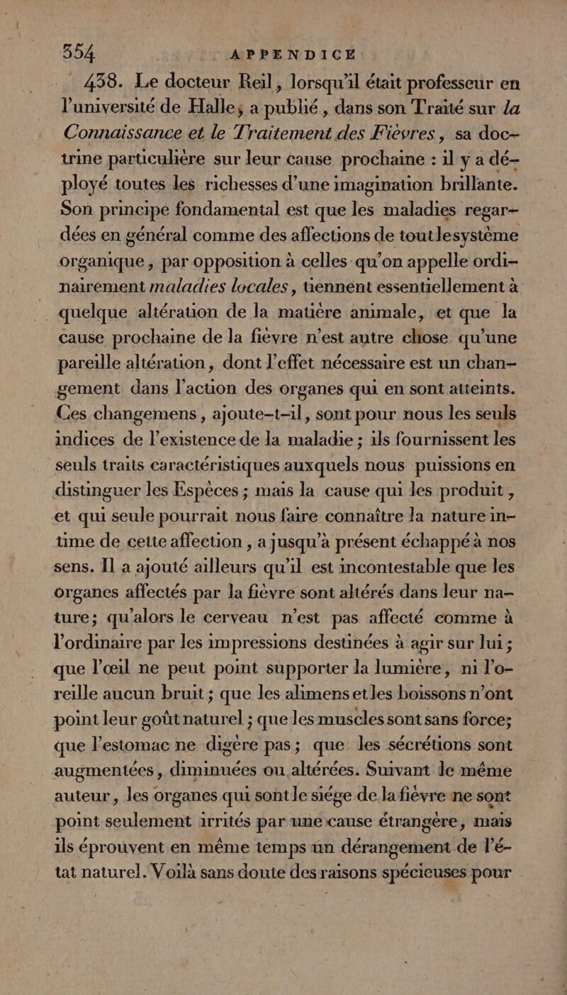 438. Le docteur Reil, lorsqu'il était professeur en l’université de Halles a publié, dans son Traïté sur la Connaissance et le Traitement des Fievres, sa doc- trine particulière sur leur cause prochaine : 1l y a dé- ployé toutes les richesses d’une imagination brillante. Son principe fondamental est que les maladies regar- dées en général comme des affections de toutlesystème organique , par opposition à celles qu’on appelle ordi- nairement maladies locales, uennént essentiellement à . quelque altération de la matière animale, et que la cause prochaine de la fievre n’est autre chose qu’une pareille aliérauon, dont l'effet nécessaire est un chan- gement dans l’acuon des organes qui en sont atteints. Ces changemens , ajoute-t-1l, sont pour nous les seuls indices de l'existence de la maladie ; ils fournissent les seuls traits caractéristiques auxquels nous puissions en distinguer les Espèces ; mais la cause qui les produit , et qui seule pourrait nous faire connaître la nature in- time de cette affection , a jusqu’à présent échappé à nos sens. Il a ajouté ailleurs qu'il est incontestable que les organes affectés par la fièvre sont altérés dans leur na- ture; qu'alors le cerveau n’est pas affecté comme à l'ordinaire par les impressions destinées à agir sur lui; que l’œil ne peut point supporter la lumière, ni l’o- reille aucun bruit ; que les alimensetles boissons n’ont point leur goût naturel ; que les muscles sont sans force; que l'estomac ne digere pas; que les sécréüons sont augmentées , diminuées ou altérées. Suivant le même auteur, les organes qui sont le siége de.lafièvre ne sont point seulement 1rrités par une cause étrangère, mais ils éprouvent en même iemps ün dérangement de l’é- tat naturel. Voilà sans doute desraisons spécieuses pour