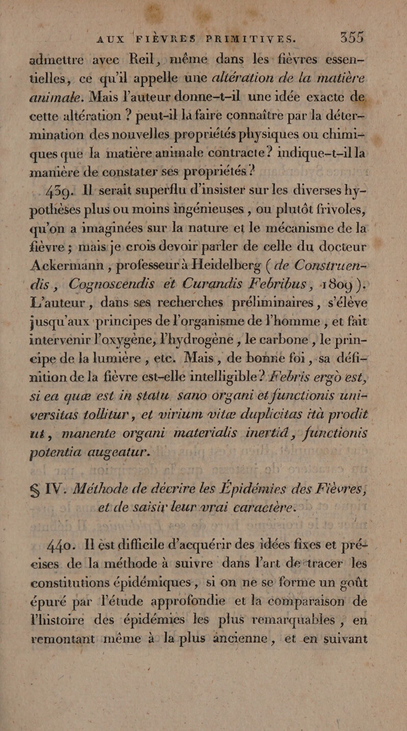 7 4 » aux [FIÈVRES PRIMITIVES. 355 admettre ayec Reil, même dans les: fièvres essen- üelles, ce qu'il appelle une altération de la matière. animale. Mais l’auteur donne-t-1l une idée exacte de cette altération ? peut-il la faire connaître par la déter- mination des nouvelles propriétés physiques ou chimi- ques que la matière amimale contracte ? indique-t-il la manière de constater sés propriétés ? | 459 Il'serait superflu d’insister sur les diverses hy- POS plus ou moins ingénieuses , OU Pan frivoles, qu'on a imaginées sur la nature ei le mécanisme de la fièvre ; maisije crois devoir parler de celle du docteur Ackermann ; professeur à Heidelberg ( de Construen- dis, Cognoscendis et Curandis Febribus , 1809 ). L'auteur, dans ses recherches n'Al En ibiere , S'éleve jusqu aux : principes de? organisme de Ÿ homme , et fait intervenir l'oxygène, l’hydrogène , le carbone , le prin- eipe de la lumuére ; ete. Mais, de bonne foi , sa défi- nition de la fièvre est-elle intelligible? #ebris ergù est, siea quæ est in Stalu Sano Organi ei functionis uni- versitas tollitur , et virium vite duplicitas ttà prodit ut, manente organi materialis inertid , functionis PAR Font dr et S IV. Méthode de décrire les É pidémies des Fiévres, et de saisir leur vrai caractère: 44o. I est difficile d'acquérir des idées fixes et pré: eises de la méthode à suivre dans l’art de“tracer les constitutions épidémiques, si on ne se forme un goût épuré par létude approfondie et la comparaison de histoire des épidémues les plus remarquables ; en remontant même à la plus ancienne, et en suivant