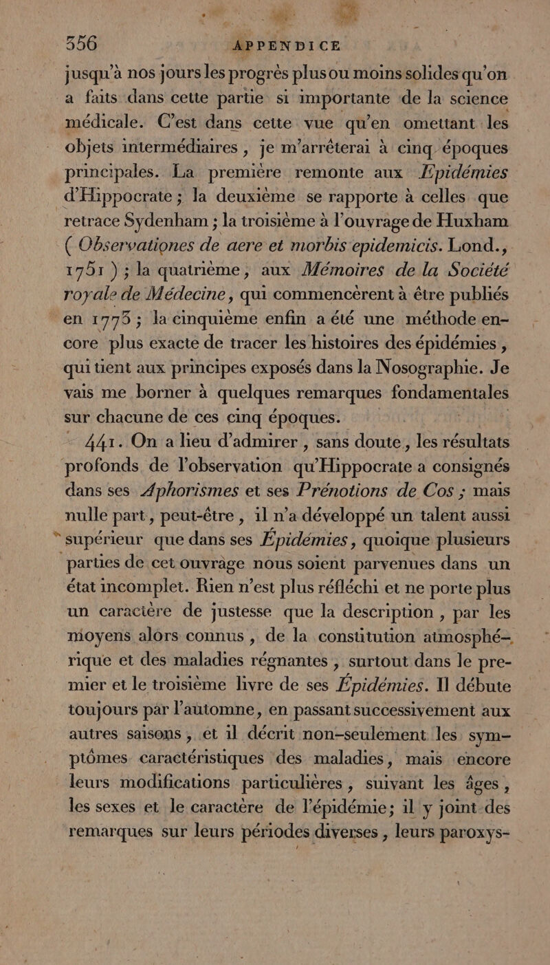 SU 356 APPENDICE jusqu'à nos jours les progrés plus ou moins solides qu on a faits dans cette parte si sr POCtaNtE de la science médicale. C’est dans cette vue qu’en omettant. les objets intermédiaires , je m’arrêterai à cinq époques principales. La premiére remonte aux Æpidémies d'Hippocrate ; la deuxième se rapporte à celles que retrace Sydenham ; la troisième à l'ouvrage de Huxham ( Observationes de aere et morbis epidemicis. Lond., 1751 ) ; la quatrième, aux Mémoires de la Société royale de Médecine, qui commencerent à être publiés en 1775 ; la cinquième enfin a été une méthode en- core plus exacte de tracer les histoires des épidémies , qui tient aux principes exposés dans la Nosographie. Je vais me borner à quelques remarques fondamentales sur chacune de ces cinq époques. - 441. On a lieu d'admirer , sans doute, les résultats profonds de l'observation His pou a consignés dans ses FROTESES et ses Prénotions de Cos ; mais nulle part, peut-être , 1l n’a développé un talent aussi supérieur que dans ses Épidémies, quoique plusieurs partes de cet ouvrage nous soient parvenues dans un état incomplet. Rien n’est plus réfléchi et ne porte plus un caracière de justesse que la description , par les moyens alors connus , de la consütuuon atmosphé- rique et des maladies régnantes , surtout dans le pre- mier et le troisième livre de ses Épidémies. Il débute toujours par l'automne, en passant successivement aux autres saisons , ét 1l décrit non-seulement les. sym- ptômes Caractéristiques des maladies, maïs ‘encore leurs modificauons parüculières, suivant les âges, les sexes et le caractère de l'épidémie; il y joint des remarques sur leurs périodes diverses , leurs paroxys-