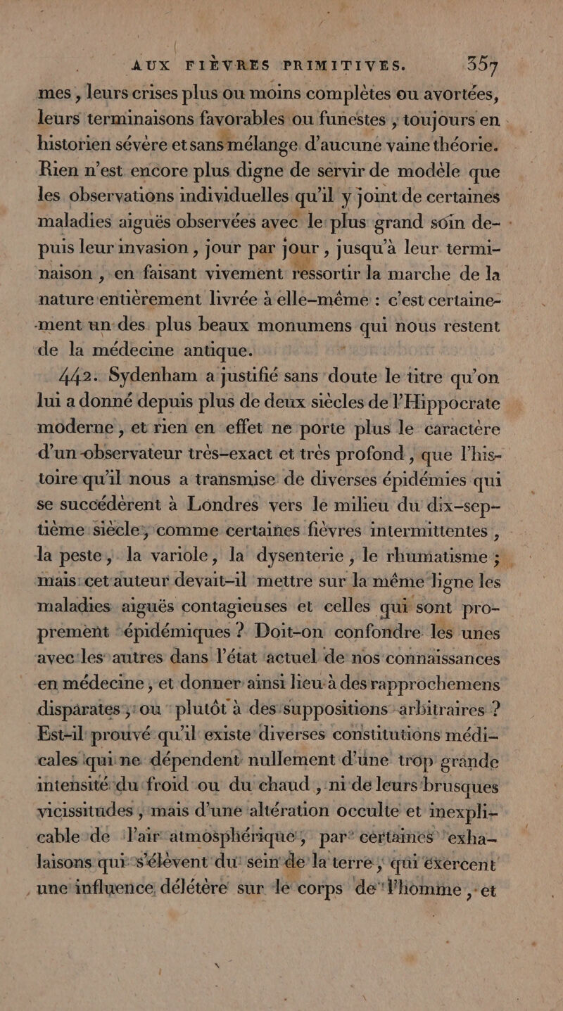 | ; AUX FIÈVRES PRIMITIVES. 357 mes , leurs crises plus où moins complètes ou avortées, Le terminaisons favorables ou funestes ; &gt; toujours en : historien sévère et sans mélange d'aucune vaine théorie. Rien n’est encore plus digne de servir de modéle que les observations individuelles qu 11 y joint de certaines maladies aiguës observées avec le: plus Ce soin de- : puis leur invasion , jour par PE jusqu'à leur termi- maison ,-en faisant vivement ressortir la marche de la nature entiérement livrée à elle-même : c’est certaine- ment un des. plus beaux monumens qui nous restent de la médecine antique. 442: Sydenham a jusufié sans doute le ütre qu’on lui a donné depuis plus de deux siècles de l Hippocrate moderne , et rien en effet ne porte plus le caractère d’un -observateur très-exact et très profond , que l’his- toire qu'il nous a transmise de diverses épidémies qui se succédérent à Londres vers le milieu du dix-sep- ième siècle, comme certaines fiévres intermittentes , la peste, la variole, la dysenterie , le rhumatisme ; mais: cet'auteur devait-1l mettre sur la même hgne les maladies aiguës contagieuses et celles qui ‘sont pro- prement snnléiniqeés ? Doit-on confondre les unes avec:les autres dans l’état ‘actuel de nos connaissances en médecine , et donner aïnsi lieu à desrapprochemens disparates ;:ou : plutôt à des'suppositions arbitraires ? Est-il prouvé quil existe diverses constitutions médi- cales quine dépendent nullement d’une trop grande intensité du froid ou du chaud , ni de leurs'brusques vicissitudes ; mais d’uné altération occulte et inexpli- cable de Pair atmosphérique’, par* cértames Les exha- laisons qui s'élèvent du: sein de la terre ; ; qui éXércent unc'influence délétère: sur le COrps de l'homme ,: “et