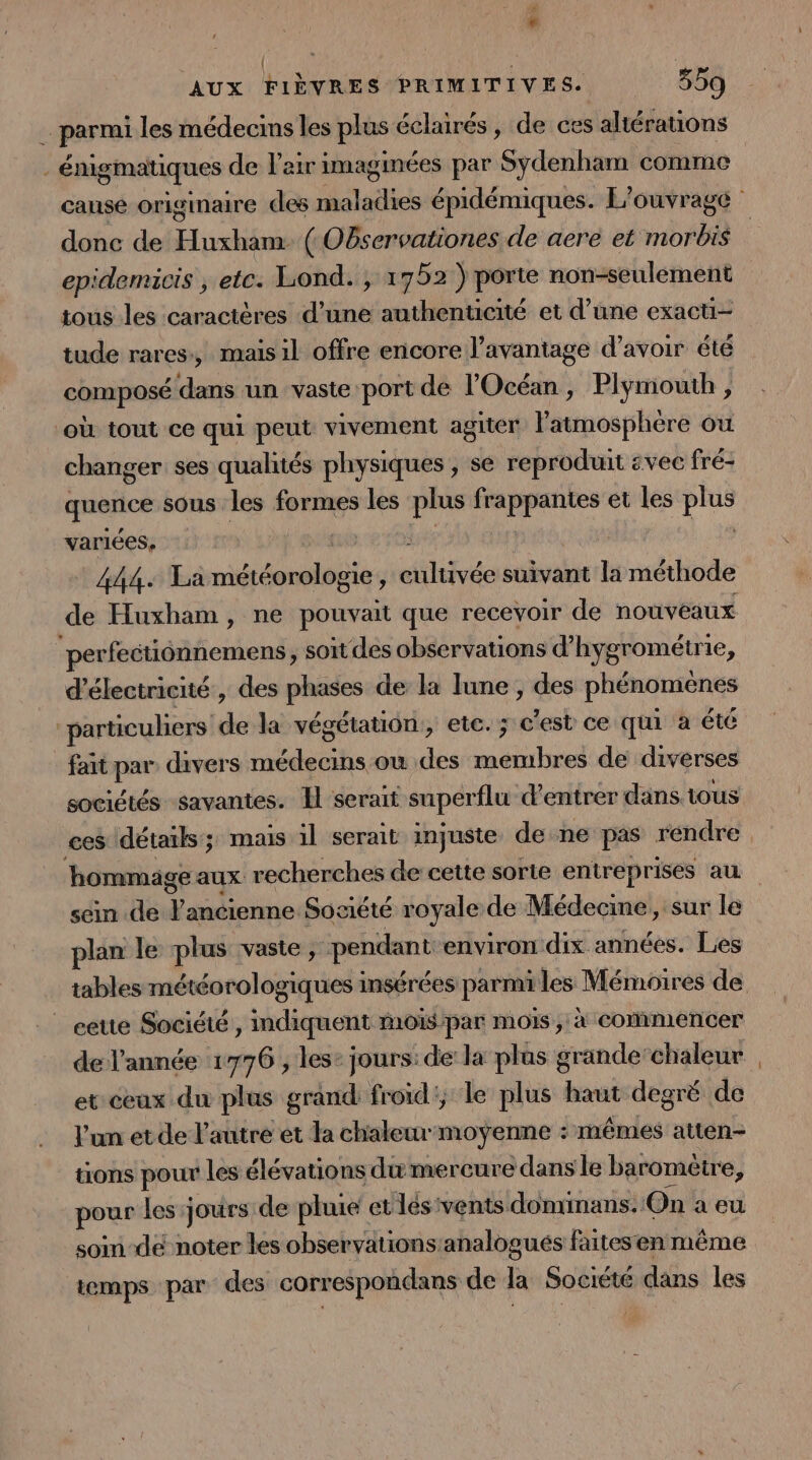 à ; | j; AUX FIÈVRES PRIMITIVES. 559 … parmi les médecins les plus éclairés, de ces altérations . énigmatiques de l'air imaginées par Sydenham comme donc de Huxham- ( Observationes de aere et morbis epidemicis ; etc. Lond. , 1752 ) porte non-seulement tous les caractères d’une authenticité et d’une exacti- tude rares, mais il offre encore l'avantage d’avoir été composé dans un vaste port de l'Océan , Plymouth , ‘où tout ce qui peut vivement agiter atmosphere ou | changer ses qualités physiques , se reproduit svec fré- quence sous les formes les plus frappantes et les plus variées, is € 708 | 444. La météorologie, cultivée suivant la méthode de Huxham, ne pouvait que recevoir de nouveaux perfectionnemens, soit des observations d’hygrométrie, d'électricité , des phases de la lune, des phénomenes particuliers de la végétation, etc. ; c'est ce qui à été fait par divers médecins ow des membres de diverses sociétés savantes. Il serait superflu d'entrer dans. tous hommage aux recherches de cette sorte entreprises au plan le plus vaste , pendant environ dix années. Les cette Société , indiquent mois/par mois, à commencer de l’année 1776 , les: jours: de la plas grande’chaleur et ceux du plus grand froid; le plus haut degré de l’un et de l’autre et la chaleur-moÿenne : mêmes atten- tions pour les élévations du mercure dans le baromètre, pour les jours de pluie et lés vents domimans. On a eu soin-dé noter les observationsanalogués faitesen même temps par des correspondans de la Société dans les