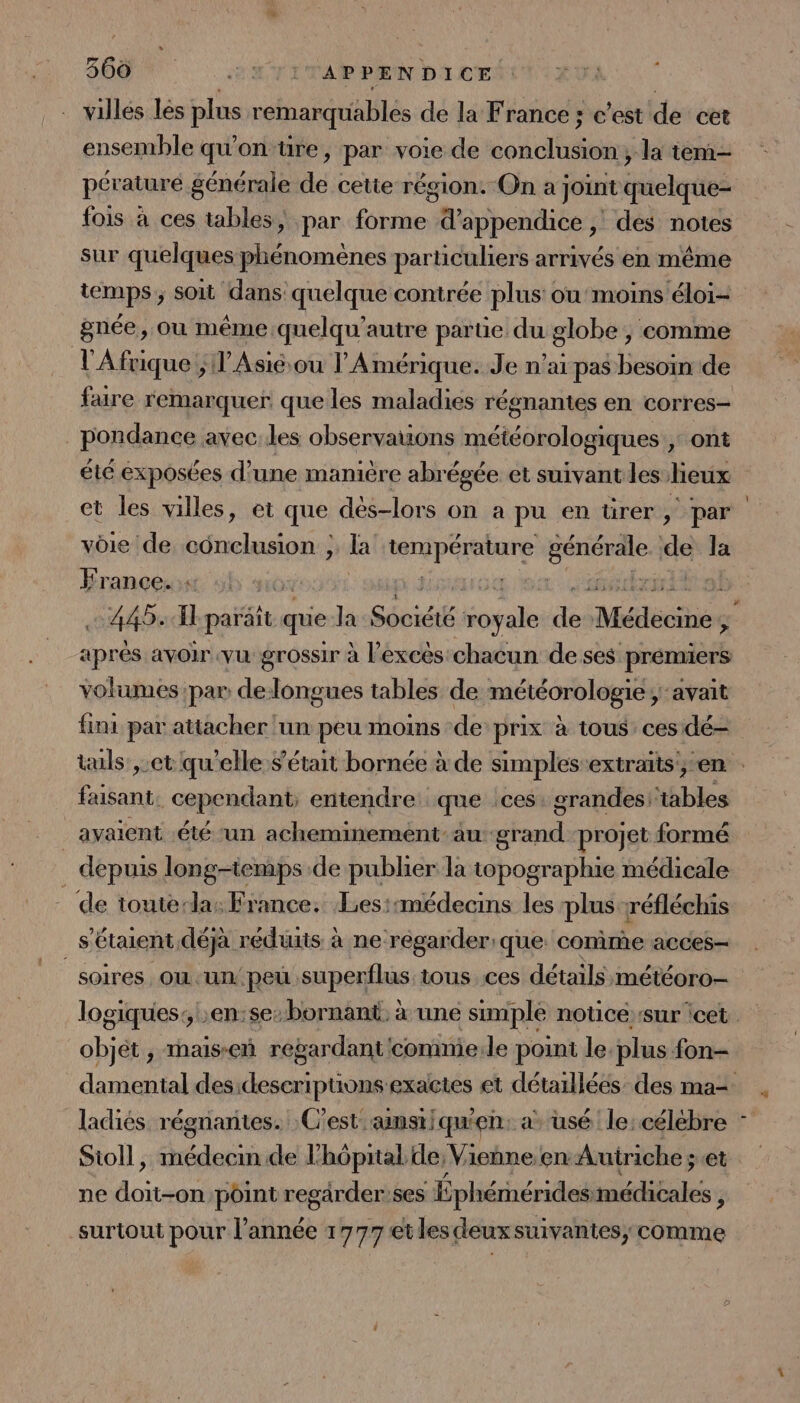 SOON: ou vi APPENDICE villes les plus remarquables de la France ; c’est de cet ensemble qu'on tre, par voie de sols la tem pérature générale dé cette région. On a joint quelque fois à ces tables, par be d’appendice , , des notes sur quelques phénomènes particuliers arrivés en même temps; soit dans quelque contrée plus ou’ moins éloi= gnée, où même quelqu'autre parte du globe , comme l'Afrique ;l’Asiéou V'Amérique. Je n’ai pas besoin de fare remarquer que les maladies régnantes en corres- _ pondance avec:les observauons météoroipgrques), ont été exposées d’une manière abré égée et suivant les lieux vôie de conclusion ; la AAIPAIDEe cr de la France. . ébrnihal 449: EH paraït que la Séoidté boyale Fr Médécihég c aprés avoir vu grossir à l'excès chacun de ses prémiers volumes par delongues tables de météorologie; avait fini par attacher ‘un peu moins de prix à tous ces dé- faisant. cependant, entendre que ces. grandes ‘tables _ avaient été ‘un acheminement-au grand projet formé depuis long-temps de publier la topographie médicale de toutela: France. Les::médecins les plus réfléchis s'étaient déjà réduits à ne regarder: que. comme acces- soires Où .un peu .superflus tous ces détails météoro- objet , mais-eñ regardant 'comnie.le point le. plus fon- Sioll, médecm de l'hôpital de, Vienne.en Autriche; et ne doit-on point regärder:ses Épliérhéridsatilitates ÿ surtout pour l’année 1777 et les deux suivantes, comme D |