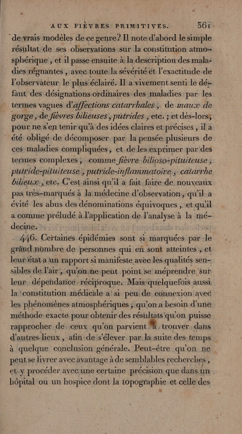 | AUX FIÈVRES PRIMITIVES. 361: de-vrais modèles de ce genre? Il note d’abord le simple résultat de ses observations sur la constitution atmo- _ sphérique , et il passe ensuite à la description des mala: dies régnantes , avec toute la sévérité ét l’exactitude.de l'observateur le pluséclairé. IL a vivement senti le dé+ faut des désignations ordinaires des maladies par les * termes vagues d’affections catarrhales, de maux de gorge , de fièvres bilieuses \ putrides ; etc. ; et dès-lors; pour ne s'en tenir qu’à des idées claires et précises , il a été obligé de décomposer. par la pensée plusieurs de ces maladies compliquées, et. de les‘exprimer par des termes complexes ; comme fièvre bilioso-pituiteuse ; putride-pituiteuse:, putride-inflammatoire.; catarrhe bilieux: ; etc. C’est ainsi qu'il à fait faire de nouveaux pas trèés-marqués à la médecine d'observation, qu'il: a évité les abus des dénominations équivoques ,. et qu'il a comme préludé à l'application de l’analyse à la mé- decine. t'poNTasaETus | Fest A! 446. Certaines épidémies sont si marquées par -le gränd nombre de personnes qui eñ sont atteintes; et leur état a un rapport si manifeste avec les qualités sen- sibles de l'air, qu'onñe peut pomi se méprendre sur leur. dépendance: réciproque. Mais quelquefois aussi. la ‘constitution médicale a si peu: de connexion aveé les phénomènes atmosphériques ; qu’on a besoin d’une méthode: exacte pour obtenir des résultats qu'on puisse rapprocher de, ceux qu’on parvient # trouver dans d'autres lieux , afin de s'élever par la suite des-temps à quelque conclusion générale. Peut-être qu'on ne peutse livrer avec avantage à de semblables recherches ë et.y procéder avec une certaine précision que dans un hôpital ou un hospice dont la topographie et celle des | »