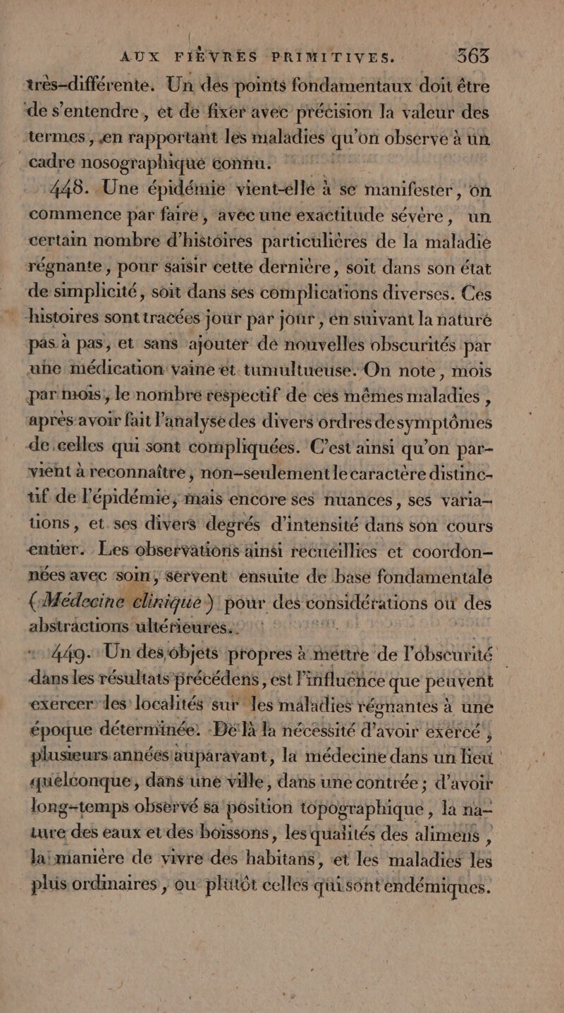 | | AUX FIÈVRES PRIMITIVES. 363 très-différente. Un des points fondamentaux doit être de s'entendre, et de fixer avec précision la valeur des termes, €en rapportant les maladies qu on observe x un cadre ivéographies connu. | 448. Une épidéniie vient-élle à se manifester , On commence par faire , avéc une exactitude sévére, un certain nombre d’histôires particulières de la maladie régnante , pour sañsir cette dernière, soit dans son état de simplicité, soit dans ses cémplications diverses. Ces | histoires sont tracées jour par jour , én suivant la naturé pas à pas, et sans ajoutér dé nouvelles obscurités par uhe médication: vaine et. tumultueuse. On note, mois par mois; le nombre réspecuüf de cés mêmes maladies , après avoir fait l’analyse des divers ordres de DRASS de celles qui sont compliquées. C’est ainsi qu on par- vient à reconnaître, non-seulementlecaractère distinc- uf de l'épidémie, maïs encore ses nuances, ses varia- tons, et.ses divers dégrés d’inténsité dans son Cours enter. Les observatioris ainsi recueillies et coordon- nées avec ‘soin; Sérvent ensuite de base fondamentale (Médecine clinique) pour des considérations où des abstractions ultérieures. : 449. Un des6bjets propres à méttre de l'ébscurité Jan les résultats précédens, est l'influence que pes vent exercer les localités sur les maladies régnantes à uné époque déterminée. -Dëlà la nécessité d’avoir exércé ; plusieurs annéesiauparavant, la médecine dans un lieu quelconque, dans une ville, dans une contrée; d’avoir long-temps observé sa pôsition poirptique la na ture des eaux et des boissons , les quaiités des alimens , laiïmanière de vivre des Häbitan® et les maladies ti _plüsordmaires ; ou phttôt celles quisontendémiques.