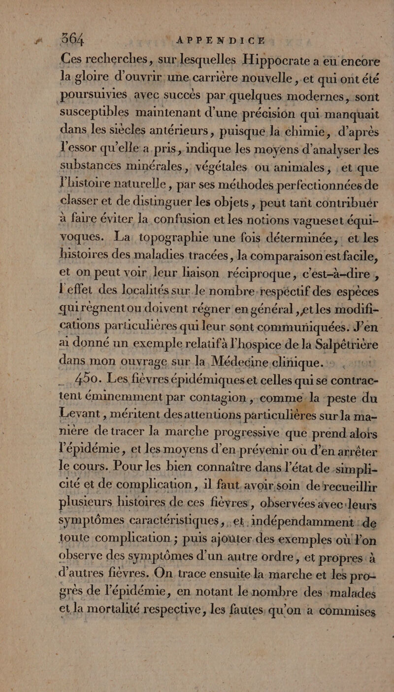 Ces recherches, sur lesquelles Hippocrate a eu encore la gloire d'ouvrir une. carrière nouvelle ,.et quiont été poursuivies avec succès par. quelques sHerrq sont susceptibles maintenant d’une précision qui mano dans les siècles antérieurs, puisque la chimie, d’ après substances minérales, végétales ou animales, etique l’histoire naturelle » par ses méthodes perfectionnées de classer et de nt cie les objets, peut tant contribuér à faire é éviter la confusion et les notions vagueset équi- voques. La topographie une fois déterminée, : et les histoires des maladies tracées, la comparaison estfacile, et on peut voir leur haison réciproque, c'est-à-dire ;, L'effet des localités sur le nombre-respécüf des espèces qui régnent ou doivent régner en général ,et les Ci cations particulières qui ur sont communiquées. J’en ai donné un exemple relaufà hospice de la Salpétrière dans mon ouvrage sur la, Médecine clinique. 490. Les fievres épidémiqueset celles qui se contrac- tent éminemment par contagion ,-comme: la : peste du Levant, méritent des attenuons particulières sur la ma- miére de tracer la marche progressive que pa alors l épidémie, et les moyens d’en prévenir où d’en arrêter le cours. Pour les bien connaître dans l’é état de :simpli- cité et de complication , il faut.avoir soin detrecueillir plusieurs histoires de ces fièvres, observées avec: ‘leurs symptômes caractéristiques et indépendamment : dé toute complication ; puis ajoüter.des exemples où on observe des symptômes d’un autre ordre, et propres: à d autres fiévres. On trace ensuite la roger et les pro- grès de l'épidémie, en notant lenombre des malades et la mortalité respecuve, les fautes, qu'on à commises