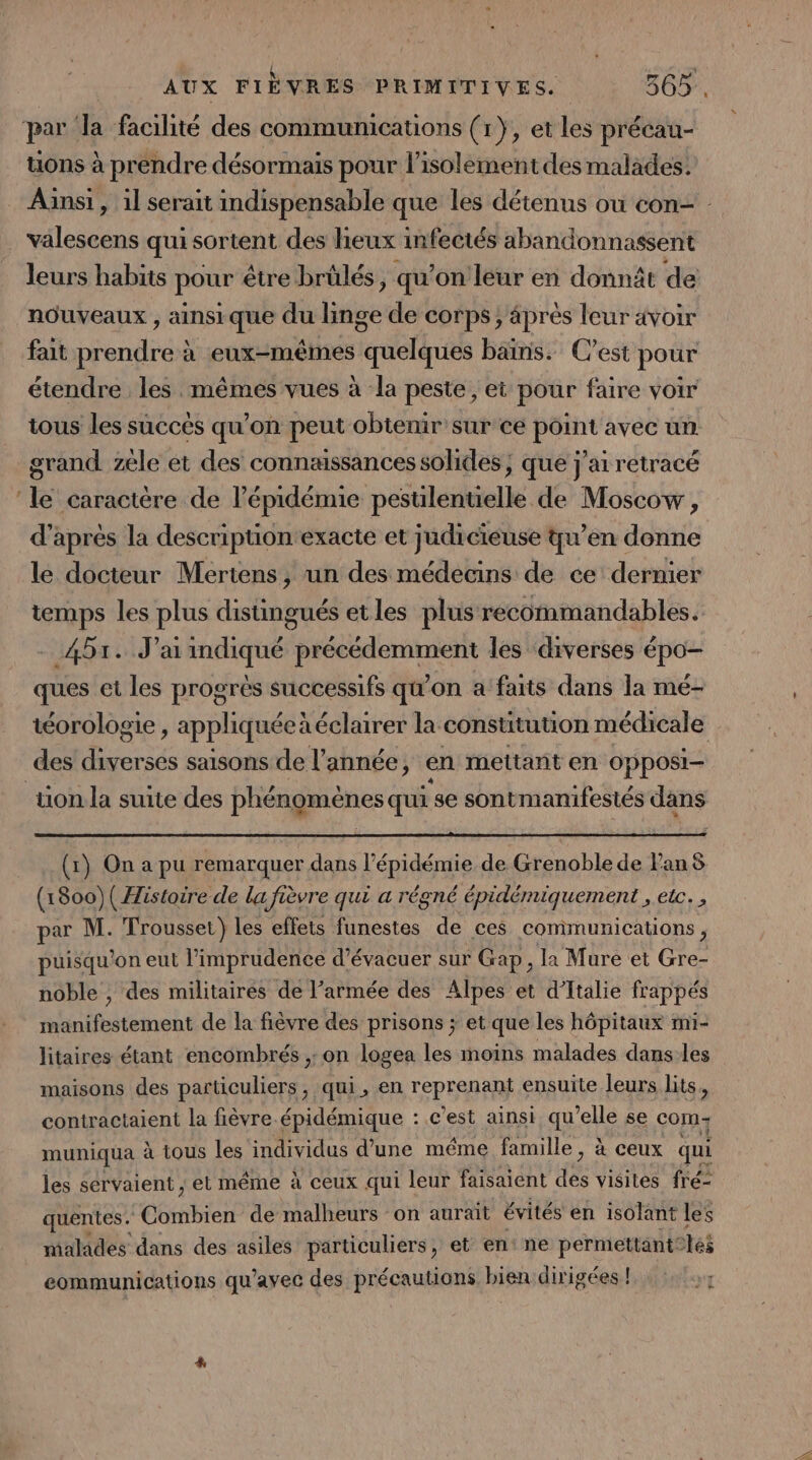 par la facilité des communications (1}, et les précau- tions à prendre désormais pour l'isolement des malades. Ainsi, il serait indispensable que les détenus où con= valescens qui sortent des lieux infectés abandonnassent leurs habits pour être brülés, qu’on leur en donnât de nouveaux , ainsi que du linge de corps; äprès leur avoir fait prendre à eux-mêmes quelques bains. C’est pour étendre les mêmes vues à la peste, et pour faire voir tous les succés qu’on peut obtenir sur ce point avec un grand zèle et des connaissances solides; que j'ai retracé ‘le caractère de l'épidémie pesuilentielle de Moscow, d’après la descripuontexacte et judicieuse qu’en donne le docteur Mertens, un des médecins de ce dernier temps les plus distingués etles plus recommandables. - 451. J'aiindiqué précédemment les diverses épo— ques et les progrès successifs qu'on a faits dans la mé- téorologie , appliquéeà éclairer la constitution médicale des diverses saisons de l’année, en mettant en opposi- tion la suite des phénomènes qui se sontmanifestés dans (1) On a pu remarquer dans l'épidémie de Grenoble de l'an 8 (1800)( Histoire de la fièvre qui a régné épidémiquement , etc. , par M. Trousset} les effets funestes de ces communications, puisqu'on eut l’imprudence d’évacuer sur Gap, la Mure et Gre- noble , des militaires de l’armée des Alpes et d'Italie frappés manifestement de la fièvre des prisons ; et que les hôpitaux mi- litaires étant encombrés ,: on logea les moins malades dans.les maisons des particuliers, qui, en reprenant ensuite leurs lits, contractaient la fièvre-épidémique : ce ’est ainsi qu’elle se com muniqua à tous les individus d’une méme famille, à ceux qui les servaient , et même À ceux qui leur faisaient dé visites freé- quentes. Combien de malheurs on auraït évités en isolant les malades dans des asiles particuliers, et en: ne permettant” és eommunications qu'avec des précautions bien dirigées !