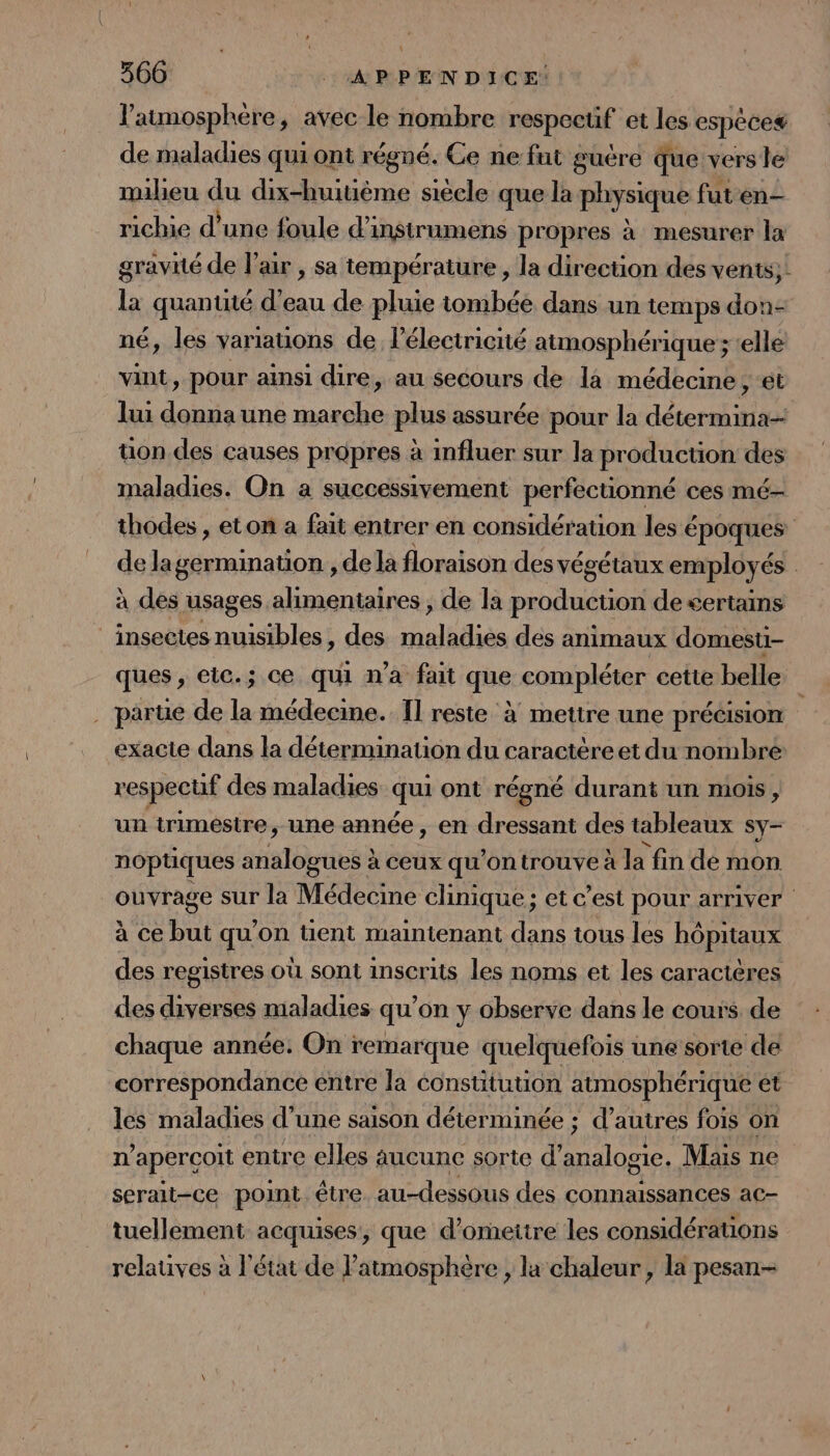 l'atmosphère, avec le nombre LRpAE et les espéces de maladies qui ont régné. Ce ne fat guére que vers le milieu du dix-huitième siècle que la physique futen- richie d’une foule d’instrumens propres à mesurer la gravité de l'air , sa température , la direction des vents; la quanuté d'eau de pluie tombée dans un temps don- né, les variauons de lélectricité atmosphérique; elle vint, pour ainsi dire, au secours de la médecine, ét lui donna une an plus assurée pour la Léa uon des causes propres à influer sur la production des maladies. On a successivement perfecüonné ces mé- thodes , eton a fait entrer en considération les é époques de lagermination , de la floraison des végétaux employés | à des usages alimentaires, de la production de £«ertains insectes nuisibles , des elles des animaux domesti- ques, etc.; ce qui n'a fait que compléter cette belle . parte de la médecine. Il reste à mettre une précision | exacte dans la détermination du caractère et du nombre respecuf des maladies qui ont régné durant un mois, un trimestre, une année, en dressant des tableaux sy- noptiques analogues à ceux qu'ontrouve à la fin de mon ouvrage sur la Médecine clinique; et c’est pour arriver à ce but qu'on tient maintenant dans tous les hôpitaux des registres où sont inscrits les noms et les caractères des diverses maladies qu'on y observe dans le couis de chaque année. On remarque quelquefois une sorte de correspondance entre la constitution atmosphérique et les maladies d une saison déterminée ; d autres fois on n aperçoit entre elles aucunc sorte d’ Her Mais ne serait-ce point être au-dessous des connaissances ac- tuellement acquises, que d’omeitre les considérations relauves à l'état de l'atmosphère , la chaleur , la pesan-