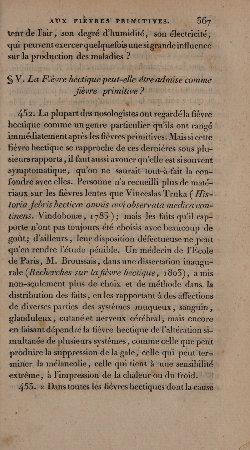 teur de law, son degré d'humidité, son électricité ; qu peuventexercer doélrhefots une sl aide influence sur la production des maladies ? $ V. La Fièvre Aduiralé peut-elle être à gi comme Jièvre «primitive : ? . 452. La plupart des nosologistes ont regardéla fièvre hectique comme un genre parüculier qu'ils ont rangé immédiatement après les fièvres primitives: Mais si cette fièvre hectique se rapproche de ces dernicres sous plu- sieurs rapports, 1l faut aussi avouer qu’elle est sisouvent symptomatique, qu'on ne saurait tout-à-fait la con- fondre avec elles. Personne n’a recueilli plus de maté- riaux sur les fièvres lentes que Vinceslas Trnka ( His- toria febris hecticæ omnis æviobservata medica con- tinens. Vindobonæ, 1785 )3 mais les faits qu'il rap- porte n'ont pas toujours été choisis avec beaucoup de goût; d'ailleurs, leur disposition défectueuse ne peut qu'en rendre anne D arlibes Un médecin de l'École de Paris, M. Broussais, dans une dissertation inaugu- rale (Recherches sur la fièvre hectique, 1803), a mis non-seulement plus de choix et de méthode dans. la distribution des faits, en les rapportant à des affections de diverses parues de systèmes muqueux, sangtin ; glanduleux , cutané et nerveux cérébral, mais encore en fusant dépendre la fièvre hectique de l altération si- multanée de plusieurs systèmes , comme celle que peut produire la suppression de la gale, celle qui peut ters muner la mélancolie, celle qu tient à une sensibilité : extrême, à l'impression de la chaleur ou du froid. 455. « Dans toutes les fièvres hectiques dont la cause
