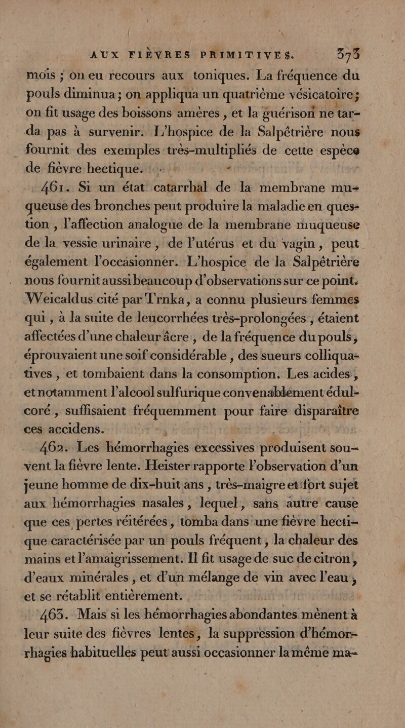 AUX FIÈVRES PRIMITIVES. 373 mois ; On eu recours aux toniques. La fréquence du par diminua ; on applique un quatrième nés b on fit usage de boissons amères , et la guérison ne tar- da pas à survenir. L’hospice de la Salpétriére nous fournit des exemples trés-mulupliés de cette espece de fièvre hectique. +: - : 461 . Si un état catarrhal le la membrane mu queuse des bronches peut produire la maladie en ques- üon , l'affection analogue de la membrane muqueuse de la vessie urinaire , de l'utérus et du vagin, peut également l’occasionner. L’hospice de la Salpétrière nous fournit aussi beaucoup d'observations sur ce point. Weicaldus cité par Trnka, a connu plusieurs femmes qui , à la suite de leucorrhées très-prolongées , étaient affectées d’une chaleur âcre , de la fréquence du pouls, éprouvaient une soif considérable , des sueurs colliqua- tüives , et tombaient dans la consomption. Les acides, etnotamment l’alcool sulfurique convenablement édul- coré , suffisaient fréquemment or faire disparaître ces accidens. | | 462. Les hémorrhagies excessives produisent sou— vent la fievre lente. Heister rapporte Fobservation d’un jeune homme de dix-huit ans , très-maigre et:fort sujet aux hémorrhagies nasales , jui ie sans autre cause que ces pres réltérées , tomba dans une fièvre hect- que caractérisée par un rer fréquent , la chaleur des mains et l’amaigrissement. Il fit usage de suc de citron, d'eaux minérales , et d’un mélange de vin avec l’eau, et se rétablit entièrement. 463. Mais si les hémorthagies aédnies ménent à leur suite des fièvres lentes, la suppression d’hémor- rhagies habituelles peut aussi occasionner lamême ma