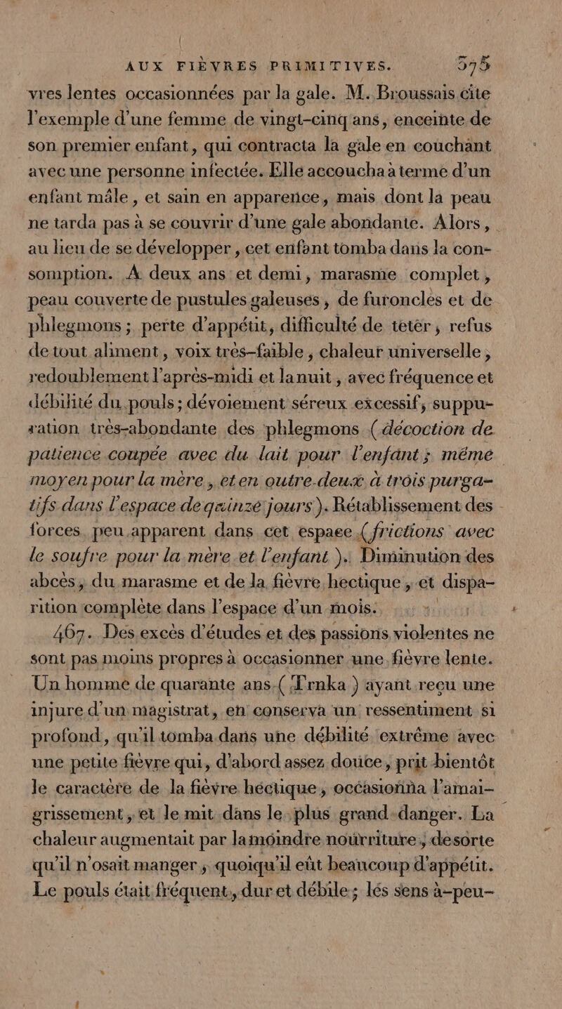 vres lentes occasionnées par la gale. M. Broussais cite l'exemple d’une femme de vingt-cinq'ans, enceinte de son premier enfant, qui contracta la gale en couchant avec une personne infectée. Ellé accouchaa terme d’un enfant mâle, et sain en apparence, mais dont la peau ne tarda pas à se couvrir d’une gale abondante. Alors, au lieu de se développer ,.eet enfont tomba dans la con- somption. À deux ans et demi, marasme complet, peau couverte de pustules galeuses, de furoncles et de phlegmons ; perte d'appéut , difficulté de teter, refus de tout ER , voix tres-faible , chaleur universelle, redoublement l'après-midi et lanuit, avec fréquence et débilité du. .pouls ; dévoiement séreux excessif, suppu- ration trés-abondante des phlegmons (décoction de patience coupée avec du lait pour l'enfant; même moyen pour la mère, eten outre-deux «à trôis purga- tifs dans l'espace es sinzé jours). Rétablissement des forces. peu.apparent dans cet espaee { frictions avec le soufre pour la mère.et l'enfant ): Diminuuon des abcés, du marasme et de la fièvre hectique, et dispa- rition at nt dans l’espace d’un mois. | 467. Des excès d’études et des passions violentes ne sont pas moins propres à occasionner une. fièvre lente. Un homme de quarante ans.( Trnka ) ayant reeu une injure d'un magistrat, en conserva un ressentiment S1 profond, qu'iltomba dans une débilité ‘extrême avec une petite fièvre qui, d'abord assez douce, prit bientôt le caractere de la fièvre héctique, océasioñna l’amai- grissement et le mit .dans le. plus grand-danger. La chaleur augmentait par lamoindre nourriture; desorte qu'il n'osait manger ; quoiqu'il eût beaucoup d’appéut. Le pouls était fréquent, duret débile; lés sens à-peu-