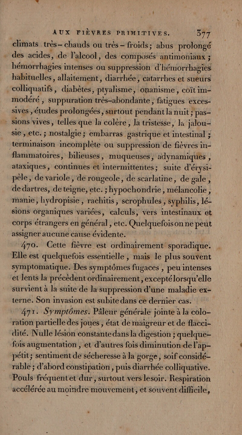 { AUX FIÈVRES PRIMITIVES. 877 climats très- chauds ou très - froids ; abus prolongé des acides, de l'alcool, des compusÉs antimONIAUX ; héiéirhadient intenses ou suppression d'hémorrhagies habituelles, allaitement, diarrhée , catarrhes et sueurs const , diabètes, Tant onanisme , COÏt im- modéré , suppuration très-abondante ) fatigues exces- sives , études prolongées, surtout pendant Ia nuit ; pas- _ sions vives, telles que la colère, la tristesse, la jalou- sie , etc. ; nostalgie ; embarras gastrique et tee terminaison incomplète ou suppression de fiévres in- flammatoires, bilieuses » muqueuses, adynamiques , ataxiques, continues et intermittentes; suite d'érysi- pêle, de variole ; de rougeole, de scarlatine, de gale , de dartres, de teigne, etc. ; hypochondrie, mélancolie, mamie , hydropisie, rachitis, serophules, Syphilis, lé- sions Organiques variées, calculs, vers intestinaux et corps étrangers en général , etc. Quelquefoison ne peut assigner aucune cause évidente. 470. Cette fièvre est ordinairement sporadique. Elle est quelquefois essentielle, mais le plus souvent symptomatique. Des symptômes fugaces , peu intenses et lents la précèdent ordinairement , excepté lorsqu’elle survient à la suite de la suppression d’une maladie ex- terne. Son invasion est subite dans ce dernier cas. 471. Symptômes. Pâleur générale jointe à la colo- ration parüelle des joues , état de maigreur et de flacci- dité. Nulle lésion constante dans la digestion ; quelque- fois augmentauon , et d’autres fois diminution.de Vap- péut; sentiment de sécheresse à à la gorge, soif considé- rable ; d’abord constipation , puis diarrhée colliquative. Pouls fréquentet dur, surtout vers lesoir. Respiration accélérée au moindre mouvemeñt, et souvent difficile,