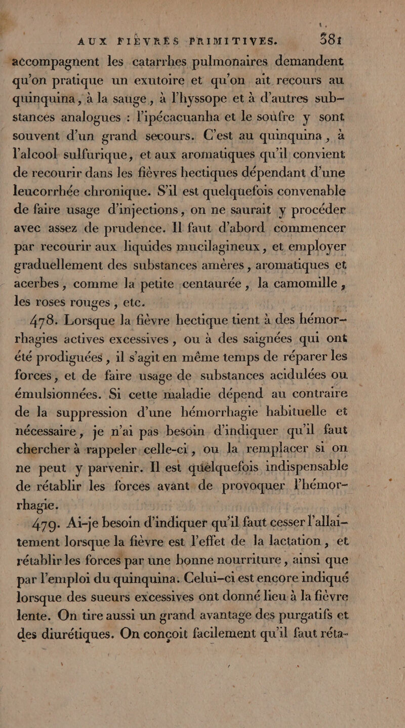 À AUX FIÈVRÉS PRIMITIVES. 581 qu’on pratique un exutoire et qu'on ait recours au quinquina, à la sauge, à l’hyssope et à d’autres sub- stancés analogues : l’ipécacuanha et le soufre y sont souvent d’un grand secours. C’est au quinquina , à l'alcool sulfurique, et aux aromatiques qu'il convient de recourir dans les fièvres hectiques dépendant d’une leucorrhée chronique. S'il est quelquefois convenable de faire usage d’injections, on ne saurait y procéder avec assez de prudence. Il faut d’abord commencer par recourir aux liquides mucilagineux, et employer graduellement des substances améres , aromatiques et acerbes, comme la petite centaurée , la camomille , les roses rouges , etc. 478. Lorsque la fièvre Ko tent à des bérots rhagies actives excessives , ou à des saignées qui ont été prodiguées , 1l s’agiten même temps de réparer les forces, et de faire usage de substances acidulées ou PAR cn Si cette maladie dépend au contraire de la 0 d’une hémorrhagie habituelle et nécessaire, je n’ai pas besoin d’ ne qu'il faut chercher à rappeler. celle-ci, ou la remplacer si on ne peut y parvenir. Il est quélquefois indispensable de rétablir les forces avant de provoquer RRQ rhagie. 479. Ai-je besoin d'indiquer qu’il faut cesser l’allai- tement lorsque la fièvre est l'effet de la lactation , et rétablir les forces par une bonne nourriture , ainsi que par l'emploi du quinquina. Celui-ciest encore mdiqué lorsque des sueurs excessives ont donné lieu à la fièvre lente. On tire aussi un grand avantage des purgaufs et des diurétiques. On conçoit facilement qu'il faut réta-