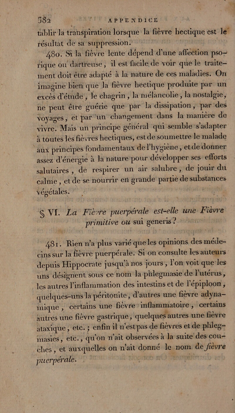 tablir la transpiration lorsque la fièvre hectique est le résultat de sa suppression: re | | 480. Si la fièvre lente dépend d'une affection pso- fique ou dartreuse, 1l est facile de voir que le traite ment doit étre adapté à la nature de ces maladies. On imagine bien que la fièvre hectique produite par un excès d'étude, le chagrin , la mélancolie, la nostalgie, ne peut être guérie que par la dissipation ; par des Voyages, et par un changement dans la manière de vivre. Mais un principe général qui semble s'adapter à toutes les fièvres hectiques, est de soumettre le malade ‘aux principes fondamentaux de l'hygiène , etde donner assez d'énergie à la nature pour développer ses: efforts salutaires , de respirer un air salubre , de jouir du calme , et de se nourrir en grande parue de substances végé tales. $ VI. La Fièvre puerpérale est-elle une Fièvre primitive ou sui géneris 0.2 tsaret 481. Rien n’a plus varié queles opinions des méde- cins sur la fièvre puerpérale. Sion consulte les auteurs depuis Hippocrate jusqu'à nos jours, l’on voit que les uns désignent sous ce nom a phlegmasie de l'utérus, les autres l'inflammation des intestins et de l’épiploon , quelques-uns la péritonite, d’autres une fievre adyna- mique , certains une fièvre: mflammatoire , certains autres une fiévre gastrique , quelques autres une fièvre ataxique , etc. ; enfin il n'estpas de fièvres et de phleg- inasies, ete., qu'on n’ait observées à la suite des cou- -ches , et auxquelles on n’ait donné le nom de fièvre puerpérale.