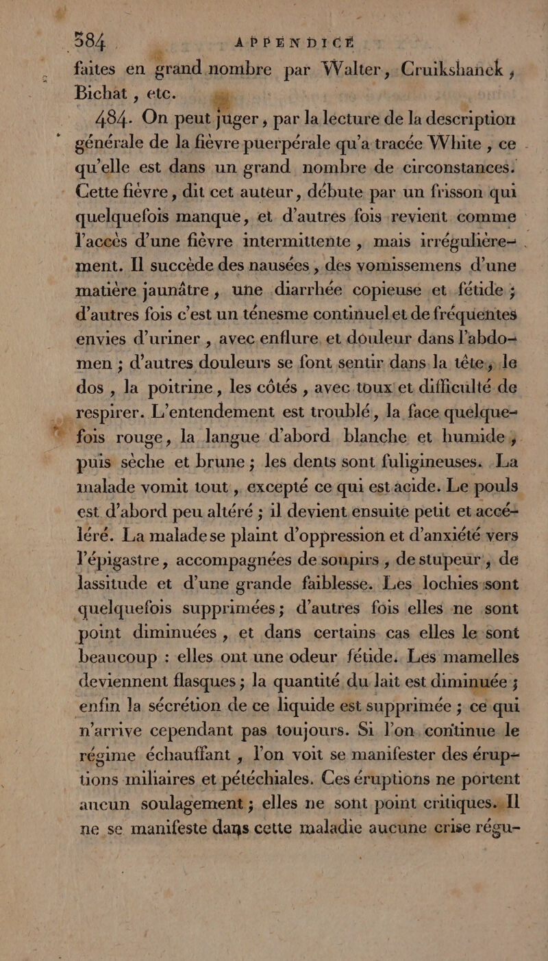 faites en grand nombre par Walter, Cruikshanek , Bichat , etc. 484. On peut juger ; par la lécture de la dévephinn générale de la fievre puerpérale qu’a:tracée White , ce _ qu’elle est dans un grand nombre de circonstances: quelquefois manque, et d’autres fois revient comme l'aceës d’une fièvre intermittente | mais irrégulière- . ment. [l succède des nausées , des vomissemens d’une matiére jaunätre ; une diarrhée copieuse .et féude ; d’autres fois c’est un ténesme continuelet de fréquentes men ; d’autres douleurs se font sentir dans. la têtes, le dos , la poitrine, les côtés , avec toux!et difficulté de puis sèche et brune ; les dents sont fuligineuses. Ia inalade vomit tout , excepté ce qui estacide. Le pouls léré. La maladese plaint d oppression et d’anxiété vers l’épigastre, accompagnées de soupirs , destupeur!, de lassitude et d’une grande faiblesse. Les lochies:sont beaucoup : elles ont une odeur féuide.. Les mamelles deviennent flasques ; la quantité du lait est diminuée ; n'arrive cependant pas toujours. Si l’on. continue le régime échauffant , l’on voit se manifester des érup= üons milaires et pétéchiales. Ces érupuons ne portent ancun soulagement ; elles ne sont point critiques. il ne se manifeste dans cette maladie aucune crise régu-