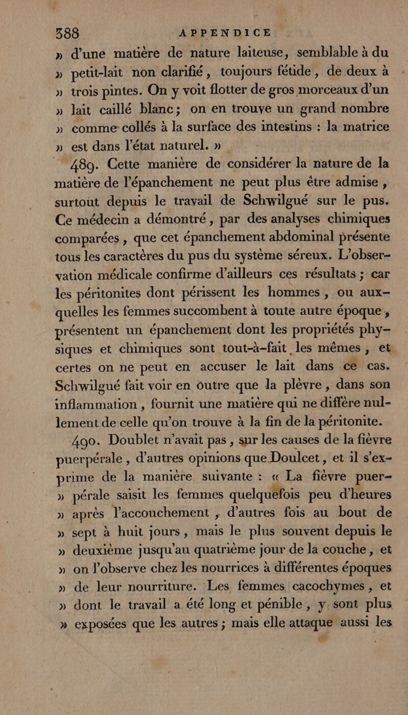 » d’une maüère de nature laïteuse, semblable à du » pett-lait non clarifié, toujours féude, de deux à » trois pintes. On y voit flotter de gros morceaux d’un » lait caïllé blanc; on en trouve un grand nombre » comme collés à la surface des intestins : la matrice » est dans l’état naturel. » “ 489. Cette manière de considérer la nature de la matière de l’épanchement ne peut plus être admise, surtout depuis le travail de Schwilgué sur le pus. Ce médecin a démontré , par des analyses chimiques comparées , que cet épanchement abdominal présente tous les caractères du pus du système séreux. L’obser- vation médicale confirme d’ailleurs ces résultats ; car les péritonites dont périssent les hommes , ou aux- quelles les femmes succombent à toute autre époque, présentent un épanchement dont les propriétés phy- siques et chimiques sont tout-à-fait les mêmes, et certes on ne peut en accuser le lait dans ce cas. Schwilgué fait voir en outre que la plèvre , dans son inflammation , fournit une matière qui ne diffère nul- lement de celle qu’on trouve à la fin de la péritonite. 490. Doublet n'avait pas , sur les causes de la fièvre pucrpérale , d’autres opinions que Doulcet , et'il s’ex- prime de la manière suivante : « La fièvre puer- » pérale saisit les femmes quelquefois peu d'heures » après l'accouchement , d’autres fois au bout de » sept à huit jours, mais le plus souvent depuis le » deuxième jusqu’au quatrième jour de la couche, et » on l’observe chez les nourrices à différentes époques » de leur nourriture. Les femmes cacochymes , et » dont le travail a été long et pémible,, y. sont plus _» exposées que les autres ; mais elle attaque aussi les