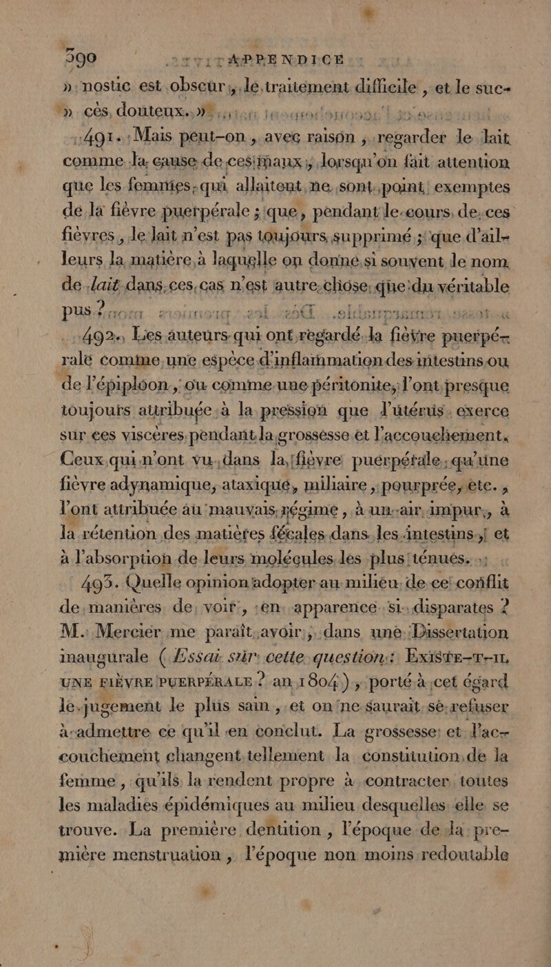 »:nostuc est obseur;, lé. traitéement duffieiler, et le suc M» ces douteux... Écer idoles th ae us 4914: Mais on. aveG ralsOn regarder le Lin comme. lx cause de cesiMaux ;, Jorsqu” on fait attention que les femnies- qui allteut, ne Sont point. exemptes dela fièvre puerpérale ; que ) pendant le-eours, de;ces fiévres , le lait n’est pas iQujours, supprimé ; ‘que d'ail leurs a matière, à laquglle on donné,si souvent le nom. de Jait.dans;ces,cas n° 188 autre.cliôse, que:du véritable PUS 0 CL. SOUMET 201 20€] .Sldstrpasen | da Ti dise qui cut regarde. Ja fièvre pueipé= ralé comime,une espèce. d; je Lan des miestinsou. de épiploon., où comme.une périionie; l'ont presque toujours auribufe à à la pression que l'utérus. exerce sur ces visceres, pendant la grossésse et L accouchement, Ceux .quin’ont vu,dans la [fièvre puérpétale; qu ne fièvre adynamique, ataxiqué, mihaire ;: pourprée, etc. j l'ont attribuée au mauvais, xégame , À un-air, impur,, à la rétention des matètes fécales dans. les intestins. ! et à l’'absorpuon.de leurs molécules. les plus'ténués. 493. Quelle opinion adopter au mihiéu. de ce! conflit de,manières de; voir, :en. apparence s1 disparates ? M. Mercier me paraît.avoir:;, dans une.Dissertation inaugurale ( Æssai sir cette questions: Existe-T-11, UNE BIÈVRE PUERPÉRALE 2 an 1804); porté à cet égard le-qugement le plus sain, et on'ne saurait. sè. refuser àradmettre ce qu'il en conclut. La grossesse: et J'ac- couchement changent.tellement la consuiuuon;de la femme , qu'ils la rendent propre à contracter toutes les maladies épidémiques au milieu desquelles--elle se trouve. La première dentition , l’époque dela -pre- mière menstruauon , l’époque non moins redoutable Li