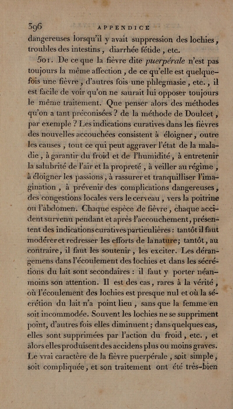 A 306 +6 ST PIN DIT CE dangereuses lorsqu'il ÿ avait suppression des lochies, troubles des intesuins , diarrhée fétide , etc. 5or. De ce que la fiévre dite puerpérale n’est pas toujours la même affection , de ce qu’elle est quelque- fois une fièvre , d’autres fois-une phlegmasie , etc. , il est facile de voir qu’on ne saurait lui opposer toujours le même traitement. Que penser alors des méthodes qu'On a tant préconisées ? de la méthode de Doulcet , par exemple ? Les indications curatives dans les fièvres des nouvelles accouchées consistent à éloigner , outre les causes , tout ce qui peut aggraver l’état de la mala- die , à garantir du froid et de lhumidité, à entretenir la salubrité de Pair et la propreté , à veiller au régime , à éloigner les passions , à rassurer et tranquilliser Pima- gination , à prévenir des complications dangereuses , des congestions locales vers le cerveau , vers la poitrine où l'abdomen. Chaque espèce de fièvre, chaque acci- dent survenu péndant et après l'accouchement, présen- tent des indications curativés particulières : tantôt il faut modérer et redresser les efforts de lanature; tantôt, au contraire, 1l faut les soutenir , les exciter. Les déran- gemens dans l'écoulement des lochies et dans les sécré- tons du lait sont secondaires : 1l faut y porter néan- moins son attention. Il est des cas, rares à la vérité, où l'écoulement des lochies est presque nul et où la sé- crétion du lait n’a pot lieu , sans que la femme en soit Incommodée. Souvent les lochies ne se suppriment point, d’autres fois elles diminuent ; dans quelques cas, elles sont supprimées par l’action du froid , etc., et alors elles produisent des accidens plus ou moins graves. Le vrai caractere de la fièvre puerpérale , soit simple, soit compliquée, et son traitement ont été très-bien
