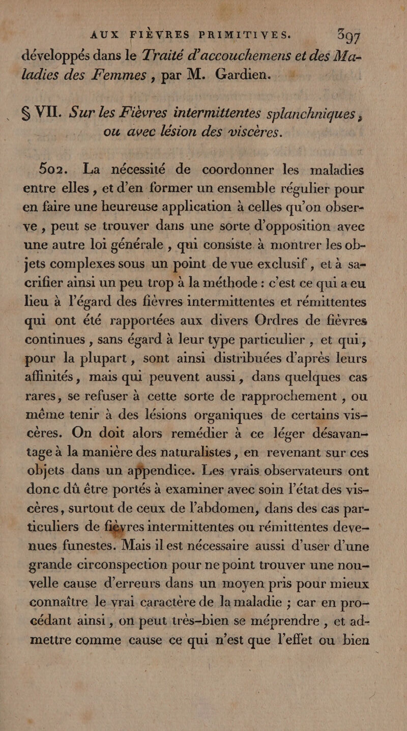 développés dans le Traité d’accouchemens et des Ma- ladies des Femmes , par M. Gardien. S VIL Sur les Fièvres intermittentes splanchniques , ou avec lésion des viscéres. 5o2. La nécessité de coordonner les maladies entre elles , et d’en former un ensemble régulier pour en faire une heureuse application à celles qu’on obser- ve , peut se trouver dans une sorte d'opposition avec une autre loi générale , qui consiste à montrer les ob- “jets complexes sous un point de vue exclusif , et à sa- crifier ainsi un peu trop à la méthode : c’est ce qui a eu lieu à l’égard des fièvres intermittentes et rémittentes qui ont été rapportées aux divers Ordres de fièvres continues , sans égard à leur type particulier , et qui, pour la plupart, sont ainsi distribuées d’après leurs affinités, mais qui peuvent aussi, dans quelques cas rares, se refuser à cette sorte de rapprochement , ou même tenir à des lésions organiques de certains vis- cères. On doit alors remédier à ce léger désavan- tage à la manière des naturalistes, en revenant sur ces objets dans un appendice. Les vrais observateurs ont donc dû être portés à examiner avec soin l’état des vis- cères, surtout de ceux de l’abdomen, dans des cas par- tüculiers de figyres intermittentes ou rémittentes deve- nues funestes. Mais il est nécessaire aussi d’user d’une grande circonspection pour ne point trouver une nou- velle cause d'erreurs dans un moyen pris pour mieux connaître le vrai caractère de la maladie ; car en pro- cédant ainsi , on peut très-bien se méprendre , et ad- mettre comme cause ce qui n'est que l'effet ou bien