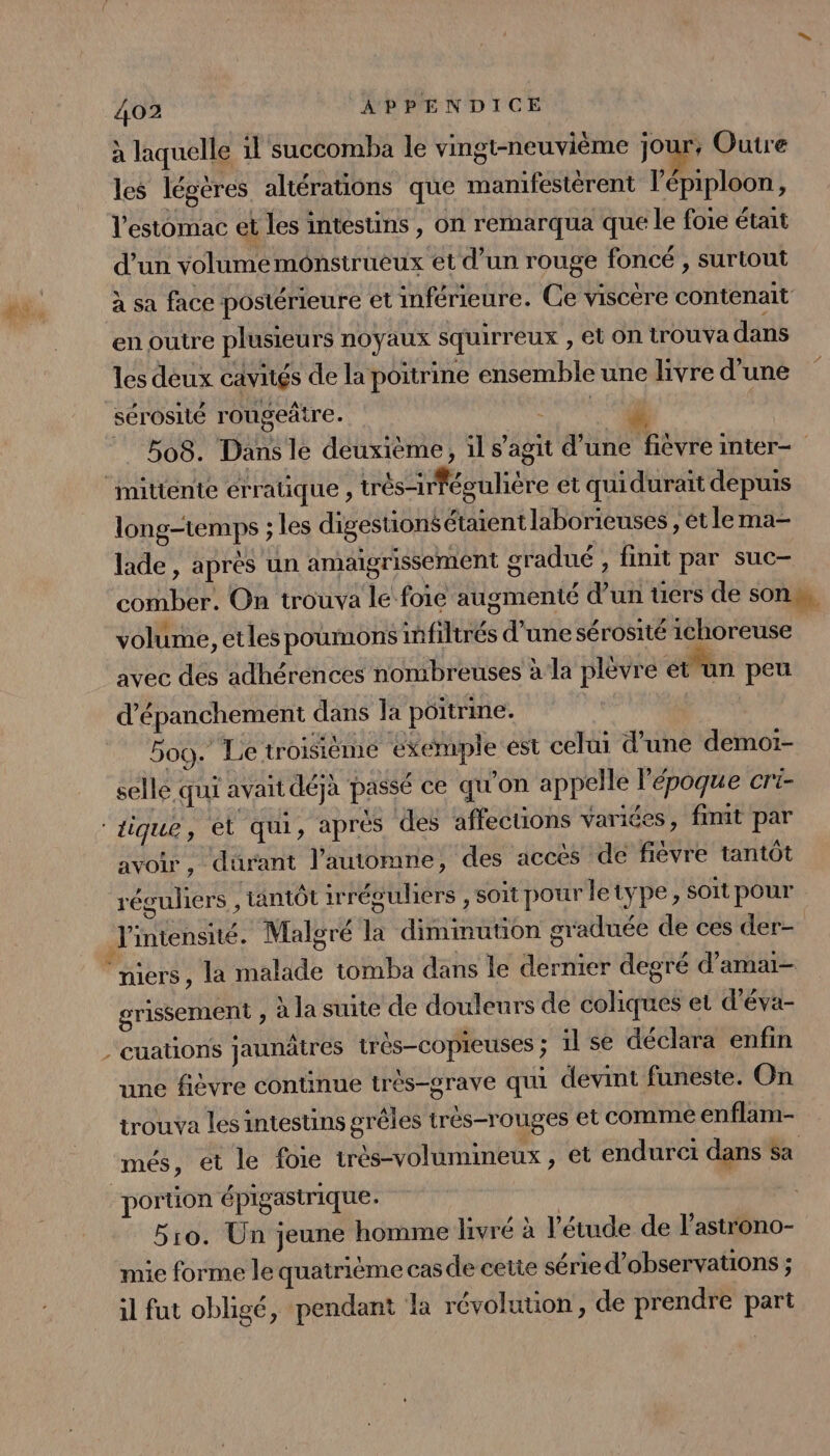 à laquelle il succomba le vingt-neuvième jour, Outre les légères altérations que manifestèrent l’épiploon, l'estomac et les intestins, on rémarqua que le foie était d’un volume monstrueux et d’un rouge foncé , surtout à sa face postérieure et inférieure. Ce viscère contenait en outre plusieurs noyaux squirreux , el On trouva dans les deux cavités de la poitrine ensemble une livre d’une sérosité rougeâtre. RE 508. Dans le deuxième, il s’agit d’une fièvre inter mitténtte erratique , trés-irfégulière et quidurait depuis longtemps ; les digestions étaient laborieuses , et lema- lade , après un amaigrissement gradué , finit par suc- comber. On trouva le foie augmenté dun üers de sons, volume, etles poumons infiltrés d'une sérosité ichoreuse avec des adhérences nombreuses à la plèvre et un peu d’épanchement dans la poitrine. 5oo. Le troisième exemple ést celui d’une demoï- selle qui avait déjà passé ce qu'on appelle l’époque cri- ‘tique, ét qui, apres ‘des affecuüons variées, finit par avoir, durant l'automne, des accés de fièvre tantôt réguliers k tantôt irréouliers , soit pour letype, soit pour J'intensité. Malgré la dimmuuon graduée de ces der- ‘niers, la malade tomba dans le dernier degré d’amai- grissement ; à la suite de douleurs de coliques et d’éva- -cuations jaunâtres très-copieuses ; il se déclara enfin une fièvre continue trés-grave qui devint funeste. On trouva les intestins grêles très-rouges et comme enflam- més, et le foie très-volumineux , et endurci dans Sa portion épigastrique: | 510. Un jeune homme livré à l'étude de l’astrono- mie forme le quatriéme cas de cette série d'observations ; il fut obligé, pendant là révolution, de prendre part
