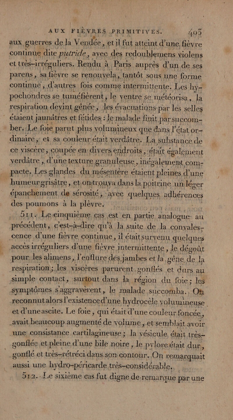 aux guerres de la V AA. et 1l fut atteint d’ une, fièvre continue dite putride, ayec des redoublemens violens et trés-irréguliers. Rendu à à Paris auprés d’un de ses parens, sa otre se renouyela, tantôt sous une forme continue , d'autre res fois comme intermittente. Les hyÿ- | ue se tuméfiérent , le ventre se météorisa 14 respiration devint génée d de é évacuations par les selles étaient jaunâtres « et feudes: : «le malade finit par sCCOm- ber::Le foie parut plus volumineux que dans l’état or- dinaire ei sa couleur était verdâtre. La Substance de ce yiscére &gt; coupée € en: divers endroits, était également verdätre , L une texture. granuleuse, RAT Com- pacte. Les glandes du mésentére étaient pleines d'une humeurgrisätre , et: OnrQUVA. dans la poitrine un. léver épanchement de sérosité, : avec quelques adhér ‘ences des due Sa a la plèvre. | he 511: Leæimquième cas est en partie analogue an précédent, c'est-à-dire qu'à la suite de Ja ot cence d’une fièvre continue, 1l était survenu quelques accés irréeuliers d'une Reste + intermittente , le dégoût pour, les raies d'eaflure des Jambes et la, gêne de la respiration ;, les viscères parurent. gonflés et durs au simple: contact, Aogput dans la résion du foie; les symptômes s'agoravérent , le malade succomba., On reconnutalors l'existence d’une hydrocèle volumineuse Ë et d’uneascite. Le foie sq était d’une couleur. foncée S avait beaucoup augmenté de volume ,.et semblait avoir une consistance a ne Ja le était très gonflée et pipins d'une bile noire , le pyloreéiait dur, _gonflé et très-rétréci dans.son contour. On remarquait aussi une hydro-péricarde très-considérable.. 512..Le sixième cas fut digne de. remarque par! une