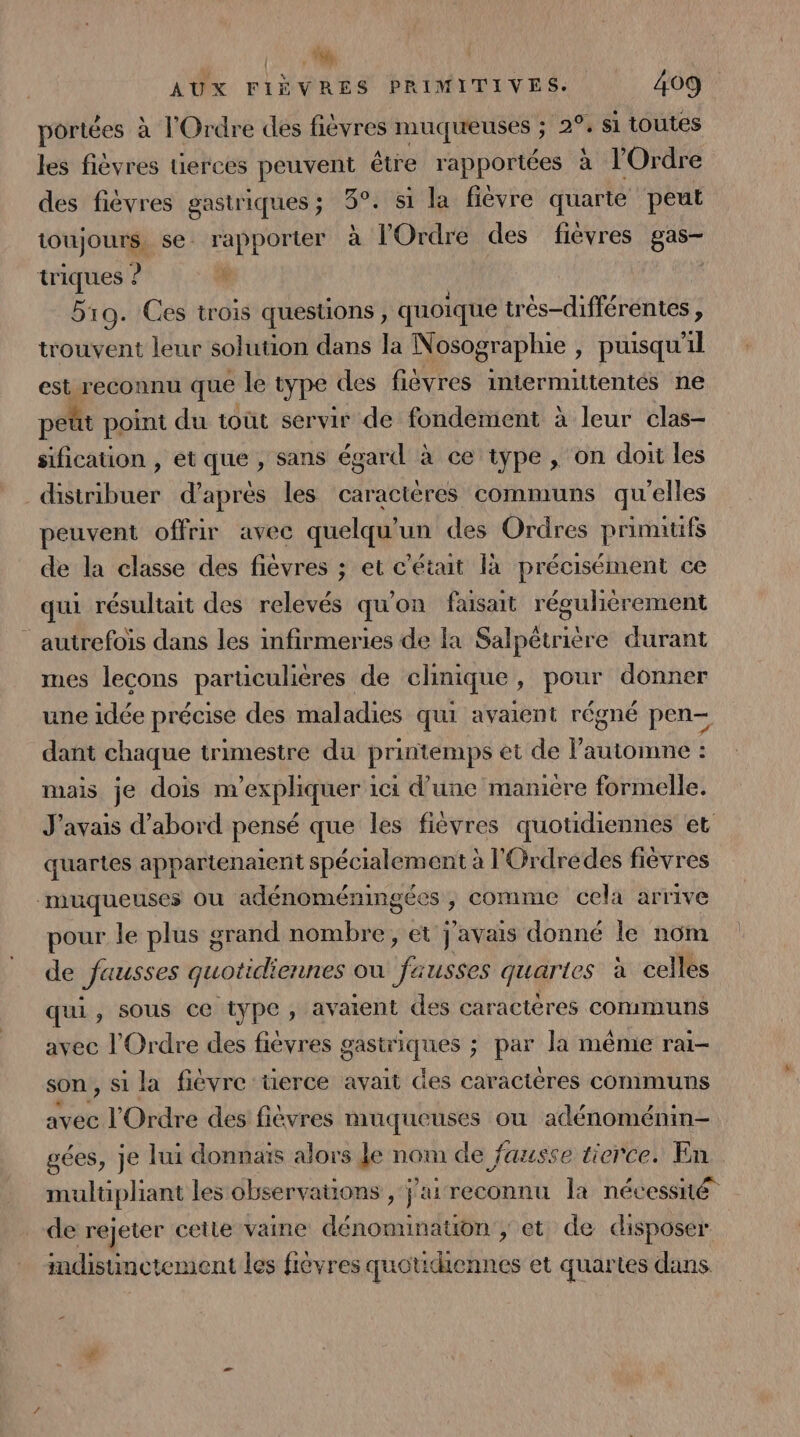 0 AUX FIÈVRES PRIMITIVES. 409 portées à l'Ordre des fièvres muqueuses ; 2°, si toutes les fièvres uerces peuvent être rapportées à l'Ordre des fièvres gastriques; 3°. si la fièvre quarte peut toujours. se. rapporter à l'Ordre des fièvres gas- triques ? | 519. Ces trois questions, quoique trés-différentes , trouvent leur solution dans la Nosographie , puisqu'il est reconnu que le type des fievres intermuttentés ne peût point du tout servir de fondement à leur clas- sification , et que , sans égard à ce type , on doit les distribuer d’après les caractères communs qu'elles peuvent offrir avec quelqu'un des Ordres primitifs de la classe des fièvres ; et c'était là précisément ce qui résultait des relevés qu'on faisait régulièrement autrefois dans les infirmeries de la Salpétriére durant mes lecons particulières de clinique, pour donner une idée précise des maladies qui avaient régné pen- dant chaque trimestre du printemps et de Pautomne : mais je dois m'expliquer ici d'une ‘manicre formelle. J'avais d’abord pensé que les fièvres quotidiennes et quartes appartenaient spécialement à l'Grdredes fièvres muqueuses ou adénomémingées , comme cela arrive pour le plus grand nombre, et j'avais donné le nom de fausses quotidiennes ou fausses quaries à celles qui, sous ce type, avaient des caractères communs avec l'Ordre des fièvres gastriques ; par la même rai- son, si la fièvre üerce avait Ges caractères communs avec l'Ordre des fièvres muqueuses où adénoménin- gées, je lui donnaïs alors Je nom de fausse tierce. En multipliant les observations , j'ai reconnu Îa nécessné de rejeter cette vaine dénomination ; et de disposer mdisuinctement les fièvres quotidiennes et quartes dans