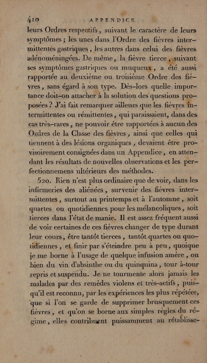CA 410 APPENDICE leurs Ordres respeeufs, suivant le caractère de leurs symptômes; les unes dans l'Ordre des fièvres inter- mittentes gastriques , les autres dans celui des fièvres adénoméningées. De même, la fièvre tierce ,ssuivant ses symptômes gastriques Où muqueux, a Été aussi rapportée au deuxième ou troisième Ordre des fie vres , sans égard à son type. Dès-lors quelle impor- tance doit-on attacher à la solution des questions pro— posées ? J'ai fait remarquer ailleurs que les fiévres in- termitientes ou rémuttentes, qui parisspont, dans des cas trés-rares , ne pouvoir être rappor iées à aucun des Ordres de la ul des fiévres, ainsi que celles qui uennent à des lésions organiques ; devaient être pro- visoirement consignées dans un Appendice, en atten— dant les résuliats de nouvelles observauons et les per- fecuonnemens ultérieurs des méthodes. | 520. Rien n’est plus ordinaire que de voir, dans les infirmeries des aliénées , survenir des fièévres inter— mitientes , surtout au printemps et à l'automne , soit quartes où quotidiennes pour les mélancoliques, soit tierces dans l’état de manie. Il est assez fréquent aussi de voir certaines de ces fiévres changer de type durant leur cours, être tantôt tierces , tantôt quartes où quo— tidiennes , et finir par s'étemdre peu à peu, quoique je me borne à l'usage de quelque infusion amère , ou bien du vin d’absinthe ou du quinquina , tour à-tour repris el suspendu. Je ne tourmente alors jamais les malades par des remèdes violens et tres-acufs , puis qu'il est reconnu, par les expériences les plus répétées, que si l’on se garde de supprimer brusquement ces fièvres, et qu'on se borne aux simples regles du ré— gime, elles contribuent puissamment au rétablisse-