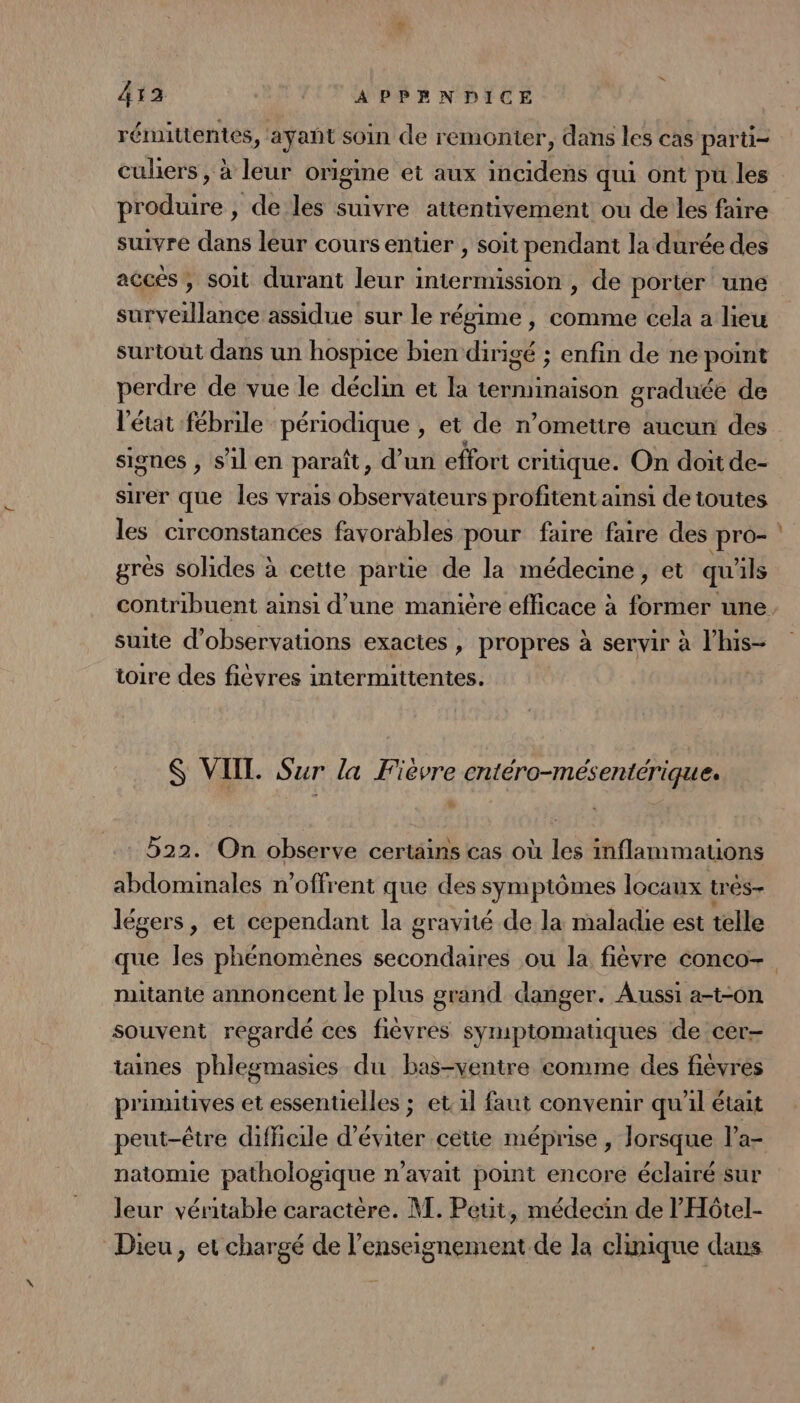 413 ! | APPANDICE rémitientés, ayant soin de remonter, dans les cas parti- cuhers, à leur origine et aux incidens qui ont pu les produire , de les suivre attentivement ou de les faire suivre dans leur cours entier , soit pendant la durée des accés, soit durant leur intermission , de porter une surveillance assidue sur le régime , comme cela a lieu surtout dans un hospice bien dirigé ; enfin de ne point perdre de vue le déclin et la terminaison graduée de l'état fébrile périodique , et de n’omettre aucun des siones , s’il en paraît, d’un effort critique. On dort de- sirer que les vrais observateurs profitentainsi de toutes les circonstances favorables pour faire faire des pro- gres solides à cette parue de la médecine, et qu'ils suite d'observations exactes , propres à servir à l’his- toire des fièvres intermittentes. S VIIT. Sur la Fièvre entéro-mésentériques % 522. On observe certains cas où les inflammations abdominales n’offrent que des sPmpiémes locaux trés- légers, et cependant la gravité de la maladie est telle = nutantie annoncent le plus grand danger. Aussi a-t-on souvent regardé ces fièvres symptomatiques de cer- taines phlegmasies du bas-ventre comme des fiévres primitives et essentielles ; et. 1l faut convenir qu’il était peut-être difficile d'éviter cette méprise , lorsque l’a- natomie pathologique n’avait point encore éclairé sur leur véritable caractère. M. Peut, médecin de l’'Hôtel- Dieu, et chargé de l’enseignement de Ja clinique dans