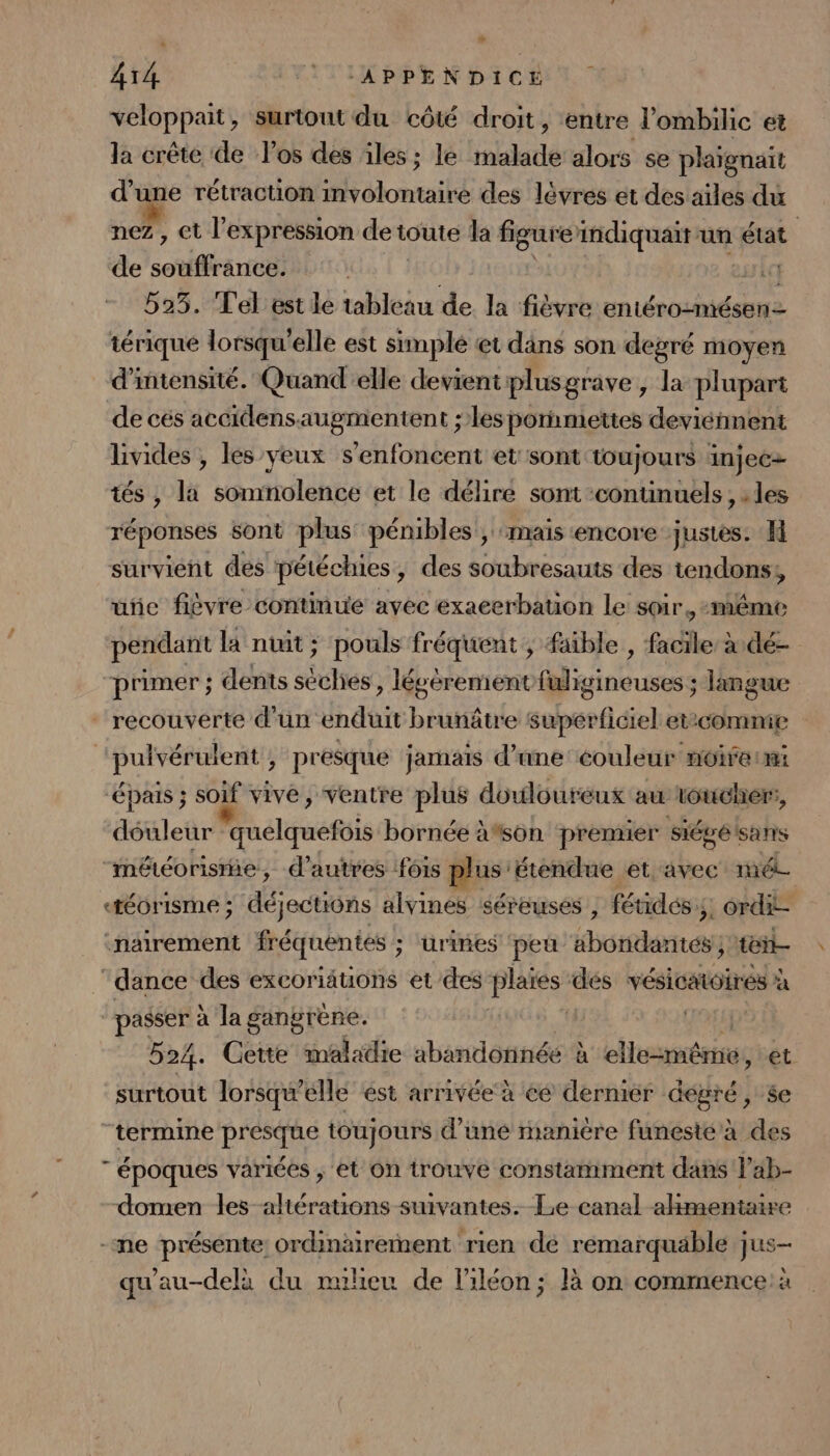 veloppait, surtout du côté droit , entre l'ombilic et la crête de l'os des iles ; le malade alors se plaignait d une rétractuion involontaire des lèvres et des ailes du nez , et l'expression deu toute la figure indiquait un état de sorte | sl 525. Tel est lé tableau de la fièvre entéro-mésenz térique lorsqu'elle est simplé et dans son degré moyen d'intensité. Quand elle devient iplusgrave , la plupart de cés accidensaugmentent ;les porhmettes deviénnent livides , les yeux s'enfoncent et sont toujours injecz tés , la somnolence et le délire sont :contuinuels , les réponses sont plus pénibles , mais encore justes. survient des pétécies, des soubresauts des tendons, uïic fièvre continue avec exaeerbation le soir, -même pendant la nuit; pouls fréquent ; faible , facile à dé- primer ; dents sèches, légèrement fuligineuses ; langue “recouverte d’un enduit brunâtre superficiel etcommie pulvérulent ; présque jamais d’une couleur noirermi “épais ; soif vive, ventre plus douloureux au toucher, déuleur quelquefois bornée à*son premier siégék sans “météorisrie, d’autres fois plus: étendue et avec mél. «téorisme ; déjections alvines séreuses | fétidés;, ordi :nairement fréquentes ; ; urines peu it es té ‘dance des excoriauons et des plaies dés vésicatoirés à “passer à la gangréne. | 524. Gette maladie abandorinéé à ellerméeies et surtout lorsqu'elle est arrivée à éé dermier degré, se “termine DIEPAAE toujours d’une maniere funeste à des  époques variées , et On trouve constamment dans l'ab- domen les-altérations suivantes. Le canal alimentaire -me présente: ordinairement rien dé remarquable jus- qu'au-delà du ruheu de liléon; là on commence: à