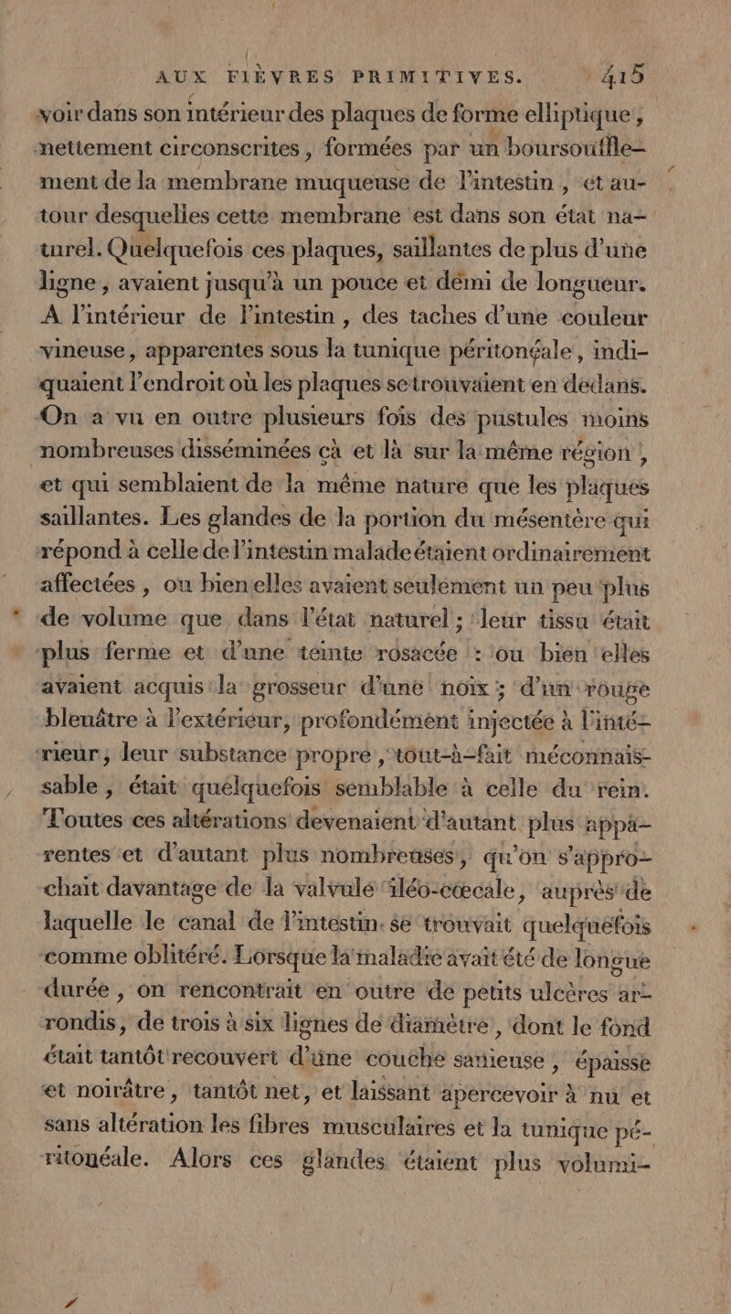voir dans son intérieur des plaques de forme elliptique! nettement circonscrites , formées par un boursouffle- ment de la membrane muqueuse de l'intestin , ét au- tour desquelles cette membrane ‘est dans son état na- turel. Quelquefois ces plaques, saïllantes de plus d’une ligne , avaient jusqu’à un pouce et démi de longueur. A l'intérieur de lintestin , des taches d’une ue vineuse, apparentes sous la tunique péritonéale, indi- quaient l'endroit où les plaques setrouvaient en dedans. On a vu en outre plusieurs fois des pustules moins nombreuses disséminées çà et là sur la même région , et qui semblaient de la même nature que les plaques saillantes. Les glandes de la portion du mésentère qui répond à celle de l'intestin malade étaient ordinairement affectées , ou bienelles avaient seulement un peu plus de volume que dans l’état naturel ; ‘leur tissu était plus ferme et d’une téinte ‘rosacée :: tou ‘bien ‘elles avaient acquis la grosseur d'une noix ; d’un: roupe bleuêtre à Pextériéur, profondément injectée à l'iné- ‘rieur; leur substance propre , tout-à-fait méconnais- sable , était quelquefois semblable à celle du rein. Toutes ces altérations devenaient d'autant os appä- rentes et d'autant plus nombreuses, qu'on FRPBRES chait davantage de la valvulé iléo:cœcale, auprès de laquelle le Did de Tintéstin. se trouvait quelcnéfois comme oblitéré. Lorsque la'imaladie avait été de longue durée , on rencontrait en outre de petits ulcères art rondis, de trois à six lignes de diamètre, dont le fond était tantôt recouvert d’üne couche sanieuse , épaisse et noirâtre, tantôt net, et laissant apercevoir à nu et sans altération les fibres musculures et la tunique pé- ritonéale. Alors ces glandes ‘étaient plus volumi-
