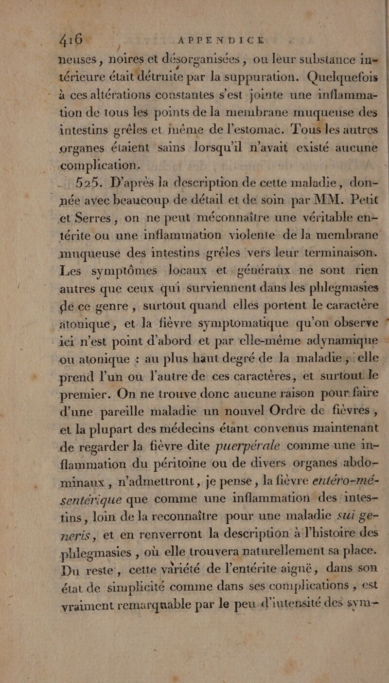 tion de tous les points de la membrane muqueuse des intestins grêles et même de l'estomac. Tous les autres organes étaient sains lorsqu'il n'avait existé aucune complhicauon. née avec beaucoup de détail et de soin par MM. Petit et Serres, on ne peut méconnaître une véritable en- muqueuse des intestins .gréles ‘vers leur terminaison. Les symptômes locaux et généraux ne sont rien autres que ceux qui surviennent dans les phlegmasies dé ce genre , surtout quand elles portent le caractère de , et la fièvre hu ddnenae Us qu'on observe ou atonique + au plus haut degré de Ja maladie: elle prend l’un où l’autre de ces caractères, et surtout le premier. On ne trouve donc aucune raison pour faire d’une pareille maladie un nouvel Ordre de fièvres , de regarder la fièvre dite puerpérale comme une in flammation du péritoine ou de divers organes abdo- minaux , n’admettront , je pense , la fièvre entéro-mé- sentérique que comme une inflammation des ‘intes- tins , loin de la reconnaître pour une maladie sui ge- neris, et en renverront la descripuon à l’histoire des phlegmasies , Où elle trouvera naturellement sa place. état de simplicité comme dans ses complications ; est vraiment remarquable par le peu d'iutensité des sym=