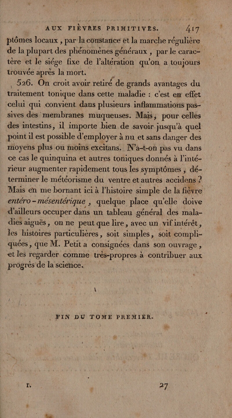 piômes locaux , par la constarice ét la marche récuhère de la plupart des phénomènes généraux , par le carac- tére et le siége fixe de l’altérauon qu'on a toujours trouvée après la mort. | . 526. On croit avoir retiré de grands avantages du tement tonique dans cette maladie : c’est em effet celui qui convient dans plusieurs inflammations pas sives des membranes muqueuses. Mais, PR celles des intestins, il importe bien de savoir. jusqu'à quel point 1l est possible d’ employer : à nu et sans danger des moyens plus ou moins excitans. N’a-t-on pas vu dans ce cas le quinquina et autres toniques donnés à l’inté- rieur Fonenten rapidement tous les symptômes , dé- terminer le météorisme du ventre et autres accidens &lt; 2 Mas en me bornant ici à l’histoire simple de la fièvre entéro - - mésentérique , quelque place qu’elle doive d'ailleurs occuper dans un tableau général des mala- dies aiguës, on ne peut que lire , avec un vifintérêt, les histoires particulières, soit sumples, soit Ars quées, que M. Petit a consignées dans son ouvrage , et les regarder comme trés-propres à contribuer aux pr ogres dé la science. FIN DU TOME PREMIER. ï, 27