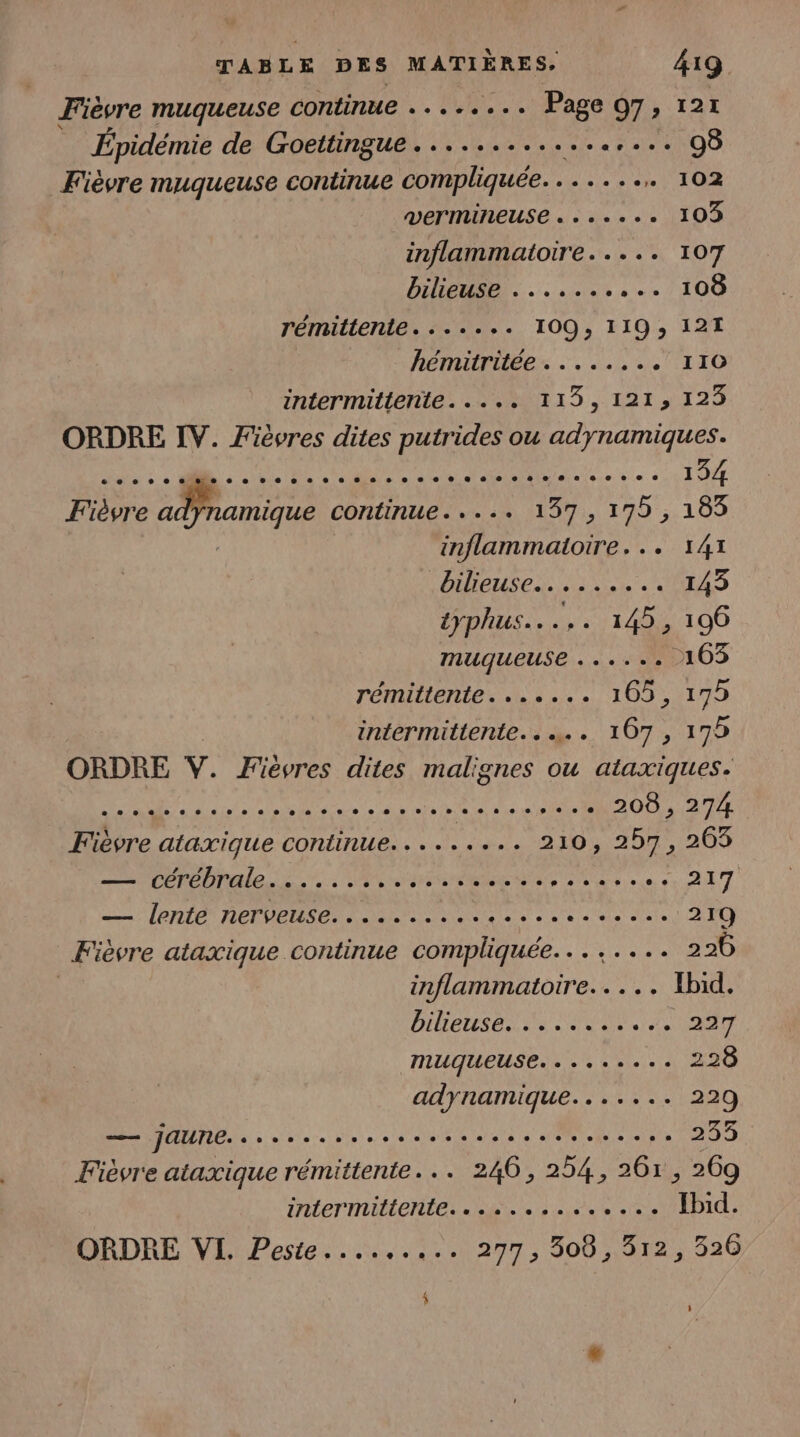 Fièvre muqueuse continue ........ Page 97, 121 Épidémie de Goettingue................. 98 Fièvre muqueuse continue compliquée. ....... 102 VETMINEUSE «ss... 103 inflammatoire..... 107 bilieuse).......:..108 rémittente. ....+ 109, 119 121 hémitritée . .... MERE C4, intermittenite..... 115, 1213 129 ORDRE IV. Fièvres dites putrides ou adynamiques. PSE PAU RRQ PR A ins cn 1 DE Fièvre adnamique continue. .-..+ 137, de 183 inflammatoire... 141 bieuses. 2e. RAS typhus..... 145, 1096 muqueuse ...... 103 rémittente....... 105, 179 intermittente... 107 , 175 ORDRE V. Fiévres dites malignes ou ataxiques. LAS APR NE nie ire MR aO0 RUE 5 ataxique continue. . . in 20 207, 200 RE AS LL CN US AE M'A mn RL HET EE Loire ST EE ET 219 Fièvre ataxique continue compliquée... ..... 226 inflammaitoire..... Ibid. bilertsonis “OV8 MONT muqueuse... +: 2... 290 adynamique....... 229 — JAUNE. sors sssssssesssssesssee 1909 Fièvre ataxique rémittente... 2406, 254, 6 ; 269 iNLETNULONÉE, ages a ie e 0e Hd: ORDRE VI. Peste,.....:.. 277, 506,512, 326 $ Ù