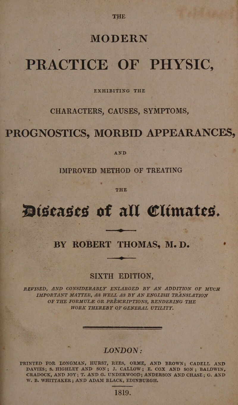 THE MODERN PRACTICE OF PHYSIC, EXHIBITING THE CHARACTERS, CAUSES, SYMPTOMS, PROGNOSTICS, MORBID APPEARANCES, AND _ IMPROVED METHOD OF TREATING Diseases of all Climates. | &lt; oo BY ROBERT THOMAS, M. ae SIXTH EDITION, REVISED, AND CONSIDERABLY ENLARGED BY AN ADDITION OF MUCH IMPORTANT MATTER, AS WELL AS BY AN ENGLISH TRANSLATION OF THE FORMULZE OR PRESCRIPTIONS, RENDERING THE WORK THEREBY OF GENERAL UTILITY. LONDON: PRINTED FOR LONGMAN, HURST, REES, ORME, AND BROWN; CADELL AND DAVIES; S. HIGHLEY AND SON; J. CALLOW; E. COX AND SON; BALDWIN, CRADOCK, AND JOY; T. AND G. UNDERWOOD; ANDERSON AND CHASE; G. AND W. B. WHITTAKER; AND ADAM BLACK, EDINBURGH. 1819.