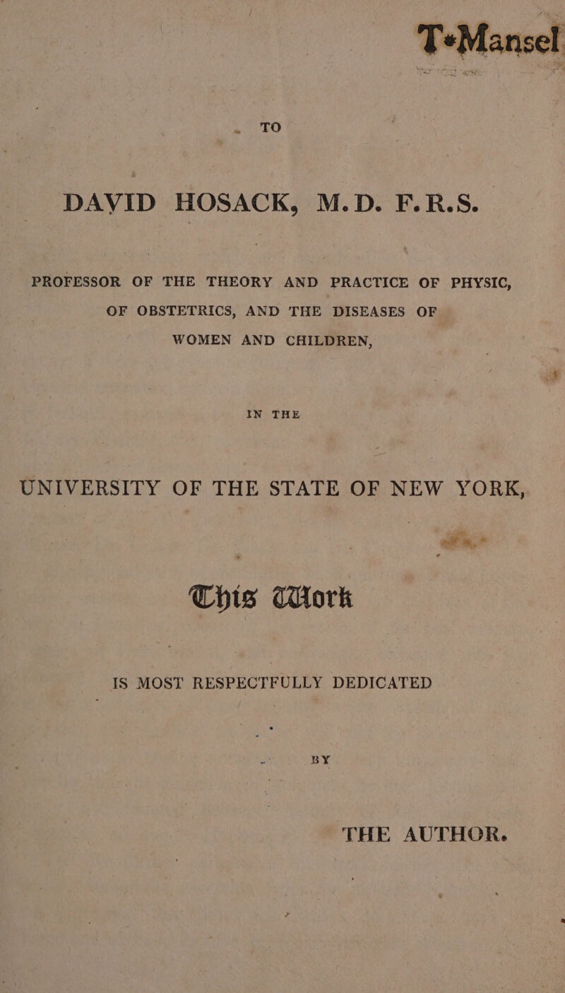 DAVID HOSACK, M.D. F.R.S. PROFESSOR OF THE THEORY AND PRACTICE OF PHYSIC, OF OBSTETRICS, AND THE DISEASES OF WOMEN AND CHILDREN, IN THE UNIVERSITY OF THE STATE OF NEW YORK, oy al? ~, * Cbis Work IS MOST RESPECTFULLY DEDICATED BY THE AUTHOR.