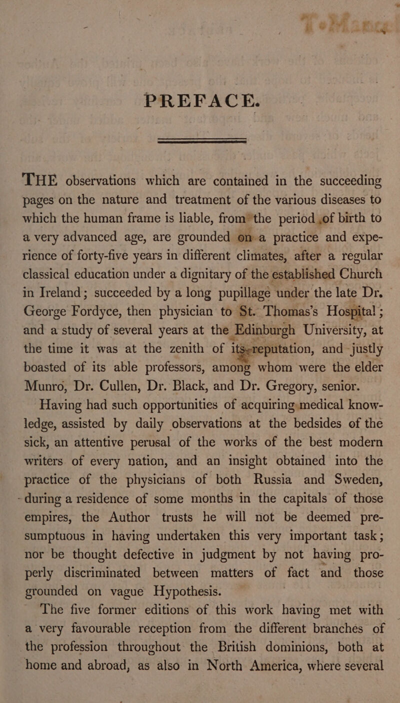 PREFACE. THE observations which are contained in the succeeding pages on the nature and treatment of the various diseases to which the human frame is liable, from the period ,of birth to a very advanced age, are grounded ona practice and expe- rience of forty-five years in different climates, after a regular classical education under a dignitary of the established Church in Ireland; succeeded by a long pupillage under the late Dr. George Fordyce, then physician to St. Thomas’s Hospital ; and a study of several years at the Edinburgh University, at the time it was at the zenith of itSereputation, and justly boasted of its able professors, among whom were the elder Munro, Dr. Cullen, Dr. Black, and Dr. Gregory, senior. Having had such opportunities of acquiring:medical know- ledge, assisted by daily observations at the bedsides of the sick, an attentive perusal of the works of the best modern writers of every nation, and an insight obtained into the practice of the physicians of both Russia and Sweden, - during a residence of some months in the capitals of those empires, the Author trusts he will not be deemed pre- sumptuous in having undertaken this very important task ; nor be thought defective in judgment by not having pro- perly discriminated between matters of fact and those grounded on vague Hypothesis. | The five former editions of this work having met with a very favourable reception from the different branches of the profession throughout the British dominions, both at home and abroad, as also in North America, where several