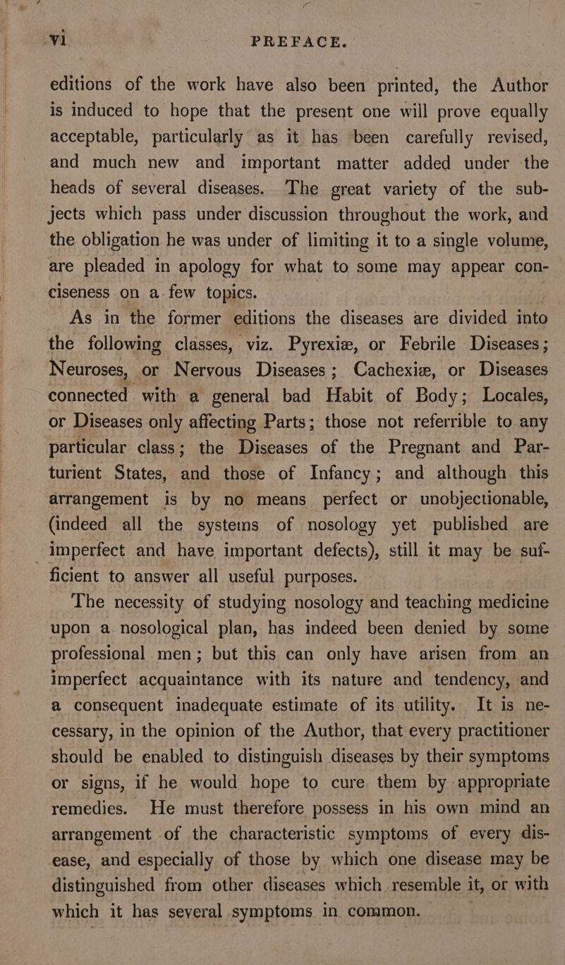 editions of the work have also been printed, the Author is induced to hope that the present one will prove equally acceptable, particularly as it has been carefully revised, and much new and important matter added under the heads of several diseases. The great variety of the sub- jects which pass under discussion throughout the work, and the obligation he was under of limiting it to a single volume, are pleaded in apology for what to some may appear con- ciseness on a few topics. As in the former editions the diseases are divided into the following classes, viz. Pyrexiew, or Febrile Diseases; Neuroses, or Nervous Diseases; Cachexize, or Diseases connected with a general bad Habit of Body; Locales, or Diseases only affecting Parts; those not referrible to any particular class; the Diseases of the Pregnant and Par- turient States, and those of Infancy; and although this arrangement is by no means perfect or unobjectionable, (indeed all the systems of nosology yet published are imperfect and have important defects), still it may be suf- ficient to answer all useful purposes. The necessity of studying nosology and teaching medicine upon a. nosological plan, has indeed been denied by some professional men; but this can only have arisen from an imperfect acquaintance with its nature and tendency, and a consequent inadequate estimate of its utility. It is ne- cessary, in the opinion of the Author, that every practitioner should be enabled to distinguish diseases by their symptoms or signs, if he would hope to cure them by appropriate remedies. He must therefore possess in his own mind an arrangement of the characteristic symptoms of every dis- ease, and especially of those by which one disease may be distinguished from other diseases which resemble it, or with which it has seyeral symptoms in common.