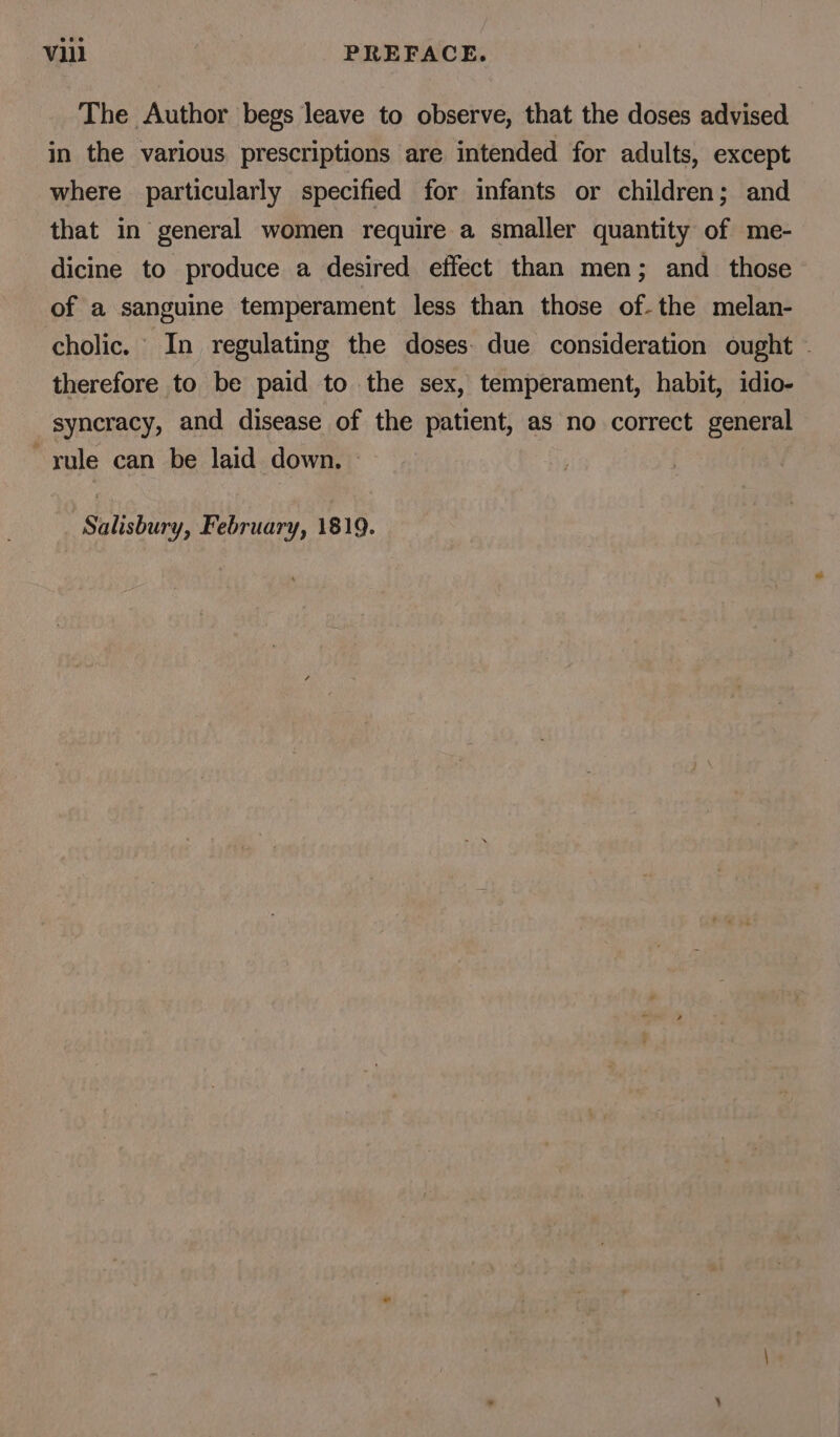 The Author begs leave to observe, that the doses advised in the various. prescriptions are intended for adults, except where particularly specified for infants or children; and that in general women require a smaller quantity of me- dicine to produce a desired effect than men; and _ those of a sanguine temperament less than those of-the melan- cholic. In regulating the doses. due consideration ought - therefore to be paid to the sex, temperament, habit, idio- syncracy, and disease of the patient, as no correct general rule can be laid down. Salisbury, February, 1819.