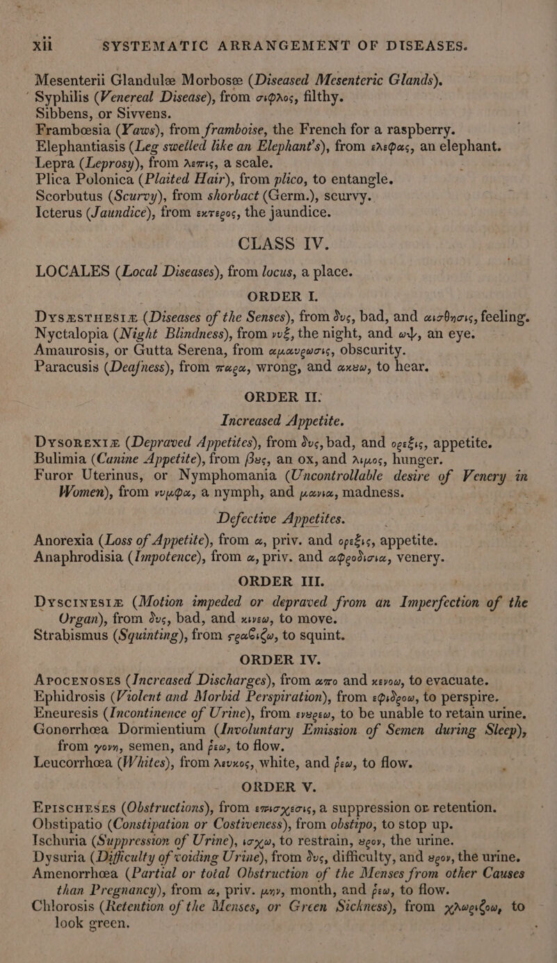 Mesenterii Glandulee Morbose (Diseased Mesenteric eG se ‘ Syphilis (Venereal Disease), from oipaos, filthy. Sibbens, or Sivvens. Frambeesia (Yaws), from _framboise, the French for a raspberry. Elephantiasis (Leg swelled hke an Elephant’s), from easpas, an coe Lepra (Leprosy), from Aemis, a scale. Plica Polonica (Plated Hair), from plico, to entangle. Scorbutus (Scurvy), from shorbact (Germ.), scurvy. Icterus (Jaundice), from exregos, the jaundice. CLASS IV. LOCALES (Local Diseases), from locus, a place. ORDER I. DysxstueEsie (Diseases of the Senses), from duc, bad, and asbnors, feeling. Nyctalopia (Night Blindness), from vvé, the night, and w), an eye. Amaurosis, or Gutta Serena, from apavewors, obscurity. Paracusis (Deafness), from weex, wrong, and axew, to hear. ORDER II. Increased Appetite. Dysorexiz (Depraved Appetites), from dus, bad, and ogeéis, appetite. Bulimia (Canine Appetite), from Bes, an ox, and Aros, hunger. Furor Uterinus, or Nymphomania (Uncontrollable desire of Venery in Women), from vye~ax, &amp;@ nymph, and pena, madness. Defective Appetites. Anorexia (Loss of Appetite), from «, priv. and ope%ss, appetite. Anaphrodisia (Impotence), from a, priv. and a@godicre, venery. ORDER III. Dyscinesi1z (Motion impeded or depraved from an Imperfection of the Organ), from dvs, bad, and xvew, to move. Strabismus (Squinting), from sea6iew, to squint. ORDER IV. Apocenosss (Increased Discharges), from amo and xevow, to evacuate. Ephidrosis (Violent and Morbid Perspiration), from e?idgow, to perspire. Eneuresis (Incontinence of Urine), from evegew, to be unable to retain urine. Gonorrhea Dormientium (Unvoluntary Emission. of Semen during Sleep), from yovn, semen, and few, to flow. Leucorrhea (Whites), from Azvxos, white, and few, to flow. ORDER V. Episcuesss (Obstructions), from exoyeors, a suppression or retention. Obstipatio (Constipation or Costiveness), from obstipo, to stop up. Ischuria (Suppression of Urine), ixw, to restrain, egov, the urine. Dysuria (Difficulty of voiding Urine), from dus, difficulty, and sgov, the urine. Amenorrheea (Partial or total Obstruction of the Menses from other Causes than Pregnancy), from «, priv. xy, month, and pew, to flow. Chlorosis (Retention of the Menses, or Green Sickness), from xAwergow, to look green.