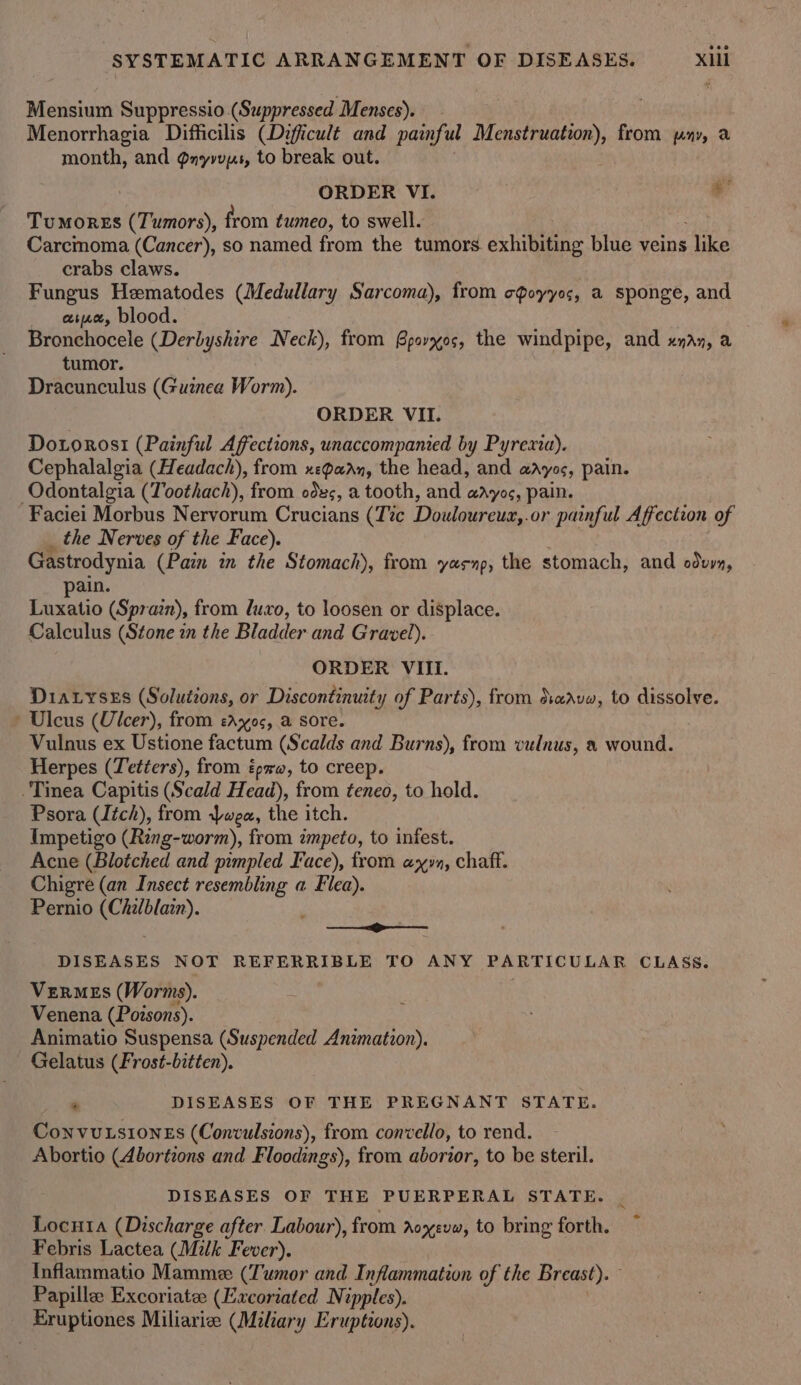 Mensium Suppressio (Suppressed Menses). Menorrhagia Difficilis (Difficult and painful Menstruation), from pay, a month, and Qnyvvys, to break out. ORDER VI. al Tumores (Tumors), from tumeo, to swell. Carcimoma (Cancer), so named from the tumors. exhibiting blue veins like crabs claws. Fungus Hematodes (Medullary Sarcoma), from cQoyyos, a sponge, and aie, blood. Bronchocele (Derbyshire Neck), from Gpovxos, the windpipe, and xan, a tumor. Dracunculus (Guznea Worm). ORDER VII. Dororosi (Painful Affections, unaccompanied by Pyrexia). Cephalalgia (Headach), from xepaan, the head, and aayos, pain. Odontalgia (Toothach), from odes, a tooth, and adyos, pain. Faciei Morbus Nervorum Crucians (Tic Douloureua,.or painful Affection of the Nerves of the Face). Gastrodynia (Pain wn the Stomach), from yesnp, the stomach, and odvyn, pain. Luxatio (Sprain), from luxo, to loosen or displace. Calculus (Stone in the Bladder and Gravel). ORDER VIII. Diaryrses (Solutions, or Discontinuity of Parts), from dave, to dissolve. » Ulcus (Ulcer), from eAxos, a sore. Vulnus ex Ustione factum (Scalds and Burns), from vulnus, a wound. Herpes (Tetéers), from px, to cree Tinea Capitis (Scald Head), from tened, to hold. Psora (Itch), from wea, the itch. Impetigo (Ring-worm), from zmpeto, to infest. Acne (Blotched and pimpled Face), from ayy, chaff. Chigre (an Insect resembling a Flea). Pernio (Chi/blain). —_—_g——— DISEASES NOT REFERRIBLE TO ANY PARTICULAR CLASS. VzERMEs (Worms). Venena (Poisons). Animatio Suspensa (Suspended Anzmation). Gelatus (Frost-bitten). . DISEASES OF THE PREGNANT STATE. ConvuLsionEs (Convulsions), from convello, to rend. Abortio (Abortions and Floodings), from aborior, to be steril. DISEASES OF THE PUERPERAL STATE. Locnia (Discharge after Labour), from Aoxevw, to bring forth. Febris Lactea (Milk Fever). Inflammatio Mamme (T'wnor and Inflammation of the Breast). Papillee Excoriatee (Excoriated Nipples). Eruptiones Miliariee (Miliary Eruptions).