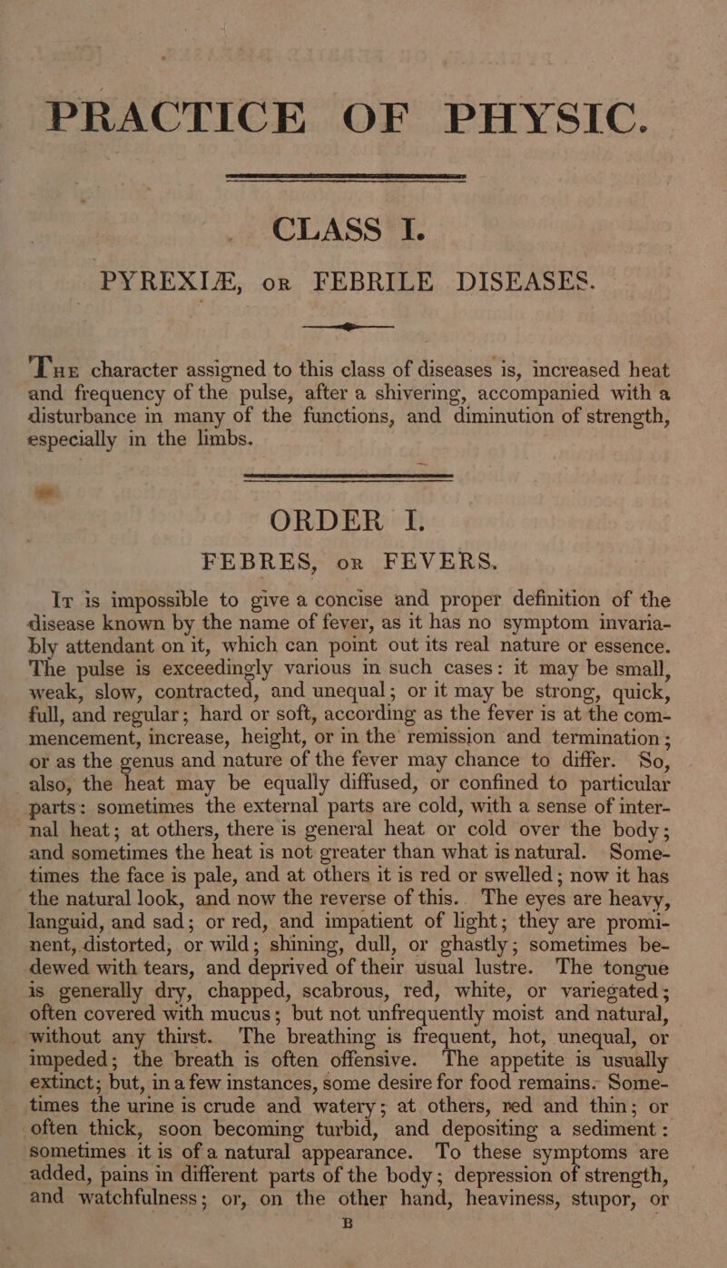 PRACTICE OF PHYSIC. CLASS I. PYREXIA, orn FEBRILE DISEASES. eho Tue character assigned to this class of diseases is, increased heat and frequency of the pulse, after a shivermg, accompanied with a disturbance in many of the functions, and diminution of strength, especially in the limbs. ORDER LI. FEBRES, on FEVERS. Ir is impossible to give a concise and proper definition of the disease known by the name of fever, as it has no symptom invaria- bly attendant on it, which can poimt out its real nature or essence. The pulse is exceedingly various in such cases: it may be small, weak, slow, contracted, and unequal; or it may be strong, quick, full, and regular; hard or soft, according as the fever is at the com- mencement, increase, height, or in the remission and termination ; or as the genus and nature of the fever may chance to differ. So, also, the heat may be equally diffused, or confined to particular parts: sometimes the external parts are cold, with a sense of inter- nal heat; at others, there is general heat or cold over the body; and sometimes the heat is not greater than what is natural. Some- times the face is pale, and at others it is red or swelled ; now it has the natural look, and now the reverse of this.. The eyes are heavy, languid, and sad; or red, and impatient of light; they are promi- nent, distorted, or wild; shining, dull, or ghastly; sometimes be- dewed with tears, and deprived of their usual lustre. The tongue is generally dry, chapped, scabrous, red, white, or variegated; often covered with mucus; but not unfrequently moist and natural, without any thirst. The breathing is frequent, hot, unequal, or impeded; the breath is often offensive. The appetite is usually extinct; but, ina few instances, some desire for food remains. Some- times the urine is crude and watery; at others, red and thin; or often thick, soon becoming turbid, and depositing a sediment : sometimes it is of a natural appearance. To these symptoms are added, pains in different parts of the body; depression of strength, and watchfulness; or, on the other hand, heaviness, stupor, or B