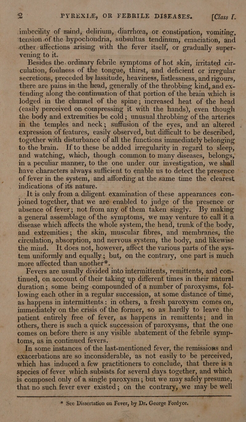 imbecility of mind, delirium, diarrhcea, or constipation, vomiting, ‘tension of the hypochondria, subsultus tendinum, emaciation, and Other: affections arising with the fever itself, or gradually super- vening to it. Besides the. ordimary febrile symptoms of hot skin, irritated cir- culation, foulness of the tongue, thirst, and deficient or irregular secretions, preceded by lassitude, heaviness, listlessness, and rigours, there are pains in-the head, generally of the throbbing kind, and ex- tending along the-continuation of that portion of the brain which is lodged in the channel of the spine; mcreased heat of the head (easily perceived on-compressing it with the hands), even though the body and extremities be cold; unusual throbbing of the arteries in the temples and neck; suffusion of the eyes, and an altered . expression of features, easily observed, but difficult to be described, together with disturbance of all the functions immediately belonging to the brain. Ifto these be added irregularity in regard to sleep, and watching, which, though common to many diseases, belongs, in a peculiar manner, to the one under our investigation, we shall have characters always sufficient to enable us to. detect the presence of fever in the system, and affording at the same time the clearest. indications of its nature. a It is only from a diligent: examination of these appearances con- joined together, that we are: enabled to judge of the presence or absence of fever; not from any of them taken singly. By making a general assemblage of the symptoms, we may venture to call it a disease which affects the whole system, the head, trunk of the body, and extremities; the skin, muscular fibres, and membranes, the circulation, absorption, and nervous system, the body, and hkewise the mind. It does not, however, affect the various parts of the sys- tem uniformly and equally; but, on the contrary, one part is much more affected than another*. go Ra hs Fevers are usually divided into intermittents, remittents, and con- tinued, on account of their taking up different times in their natural duration; some being compounded of a number of paroxysms, fol- lowing each other m a regular succession, at some distance of time, as happens in intermittents: in others, a fresh paroxysm comes on, immediately on the crisis of the former, so as hardly to leave the patient entirely free of fever, as happens in remittents; and in others, there is such a quick succession of paroxysms, that the one comes on before there is any visible abatement of the febrile symp- toms, as in continued fevers. _In some instances of the last-mentioned fever, the remissions and exacerbations are so inconsiderable, as not easily to be perceived, which has induced a few practitioners to conclude, that there is a species of fever which subsists for several days together, and which is composed only of a single paroxysm ; but we may safely presume, that no such fever ever existed; on the contrary, we may be well * Sce Dissertation on Fever, by Dr. George Fordyce.