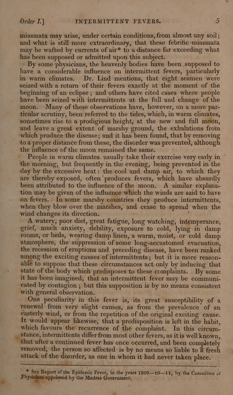 miasmata may arise, under certain conditions, from almost any soil; and what is still more extraordinary, that these febrific-miasmata may be wafted by currents of air* to a distance far exceeding what has been supposed or admitted upon this subject. | » By some physicians, the heavenly bodies have been supposed to have a considerable influence on intermittent fevers, particularly in warm climates. Dr. Lind mentions, that eight seamen were seized with a return of their fevers exactly at the moment of the beginning of an eclipse ; and others have cited cases where people have been seized with intermittents at the full and change of the moon. Many of these observations have, however, on a more par- ticular scrutiny, been referred to the tides, which, in warm climates, sometimes rise to a prodigious height, at the new and full moon, and leave a great extent of marshy ground, the exhalations from which produce the disease; and it has been found, that by removing to a proper distance from these, the disorder was prevented, although the influence of the moon remained the same. | People in warm climates usually take their exercise very early in ° the morning, but frequently in the evening, being prevented in the day by the excessive heat: the cool and damp air, to which they are thereby exposed, often ‘produces fevers, which have absurdly been attributed to the influence of the moon. A similar explana- tion may be given of the influence which the winds are said to have on fevers.. In some marshy countries they produce intermittents, when they blow over the marshes, and cease to spread when the wind changes its direction. ‘ A watery, poor diet, great fatigue, long watching, intemperance, grief, much anxiety, debility, exposure to cold, lying in damp rooms, or beds, wearing damp linen, a warm, moist, or cold damp atmosphere, the suppression of some long-aecustomed evacuation, the recession of eruptions and preceding disease, have been ranked among the exciting causes of intermittents; but it is more reason- able to suppose that these circumstances act only by inducing that _ State of the body which predisposes to these complaints. By some it has been imagined, that an intermittent fever may be communi- ‘cated by contagion ; but this supposition is by no means consistent with general observation. One peculiarity in this fever is, its great susceptibility of a renewal from very slight causes, as from the prevalence of an easterly wind, or from the repetition of the original exciting cause. It would appear likewise; that a predisposition is left in the habit, which favours the recurrence of the complaint. In this circum- _ stance, intermittents differ from most other fevers, as it is well known, that after a continued fever has once occurred, and been completel removed, the encon so affected is by no means so liable to @ fresh attack of the disorder, as one in: whom it had never taken place. oh See Report of the Epidemic Fever, in the years 1809—10—11, by the Committee of Physicians appointed by the Madras Government, : |