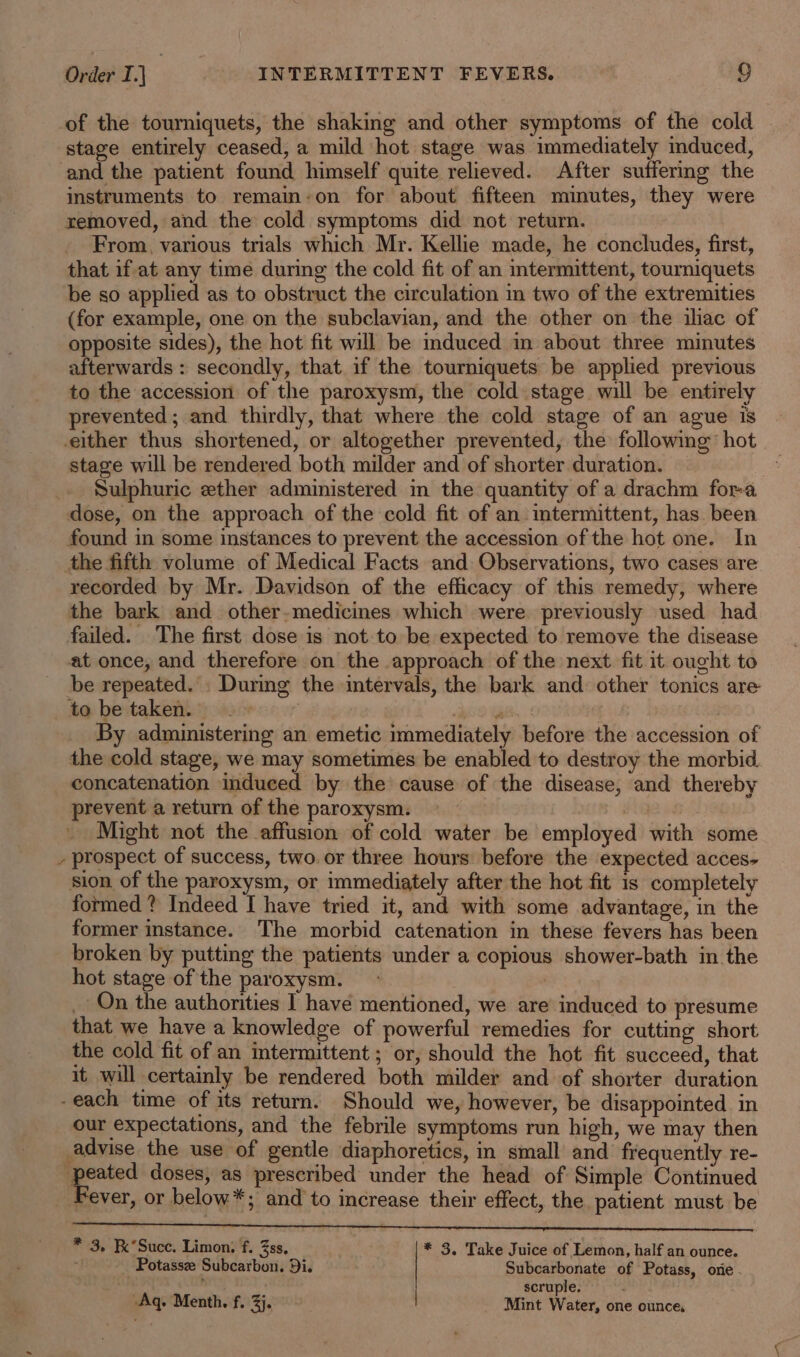 of the tourniquets, the shaking and other symptoms of the cold stage entirely ceased, a mild hot stage was immediately mduced, and the patient found himself quite relieved. After suffering the instruments to remaim-on for about fifteen minutes, they were removed, and the cold symptoms did not return. From, various trials which Mr. Kellie made, he concludes, first, that if at any time during the cold fit of an intermittent, tourniquets be so applied as to obstruct the circulation in two of the extremities (for example, one on the subclavian, and the other on the iliac of opposite sides), the hot fit will be mduced in about three minutes afterwards: secondly, that if the tourniquets be applied previous to the accession of the paroxysm, the cold stage will be entirely prevented; and thirdly, that where the cold stage of an ague is either thus shortened, or altogether prevented, the following’ hot stage will be rendered both milder and of shorter duration. _. Sulphuric ether administered m the quantity of a drachm fora dose, on the approach of the cold fit of an intermittent, has been found in some instances to prevent the accession of the hot one. In the fifth volume of Medical Facts and Observations, two cases are recorded by Mr. Davidson of the efficacy of this remedy, where the bark and other-medicines which were previously used had failed. The first dose is not to be expected to remove the disease at once, and therefore on the approach of the next fit it ought to be repeated. . During the intervals, the bark and other tonics are to be taken. i Re i ‘ : By administering an emetic immediately before the accession of the cold stage, we may sometimes be enabled to destroy the morbid. _ concatenation induced by the cause of the disease, and thereby prevent a return of the paroxysm. _ Might not the affusion of cold water be employed with some - prospect of success, two. or three hours before the expected acces- sion of the paroxysm, or immediately after the hot fit is completely formed ? Indeed I have tried it, and with some advantage, in the former instance. The morbid catenation in these fevers has been broken by putting the patients under a copious shower-bath in the hot stage of the paroxysm. | _- On the authorities I have mentioned, we are induced to presume that we have a knowledge of powerful remedies for cutting short the cold fit of an intermittent ; or, should the hot fit succeed, that it will certainly be rendered both milder and of shorter duration -each time of its return. Should we, however, be disappointed in our expectations, and the febrile symptoms run high, we may then advise the use of gentle diaphoretics, in small and frequently re- peated doses, as prescribed under the head of Simple Continued Fever, or below*; and to increase their effect, the patient must be LC A tee nesnpbpshrnenanaenanenteesscepeeeee—y * 3. K’Suce. Limon, f. 3ss, * 3, Take Juice of Lemon, half an ounce. ; _ Potassz Subcarbon. Di. Subcarbonate of Potass, orie - , scruple. Aq. Menth. f. 3}. Mint Water, one ounce,