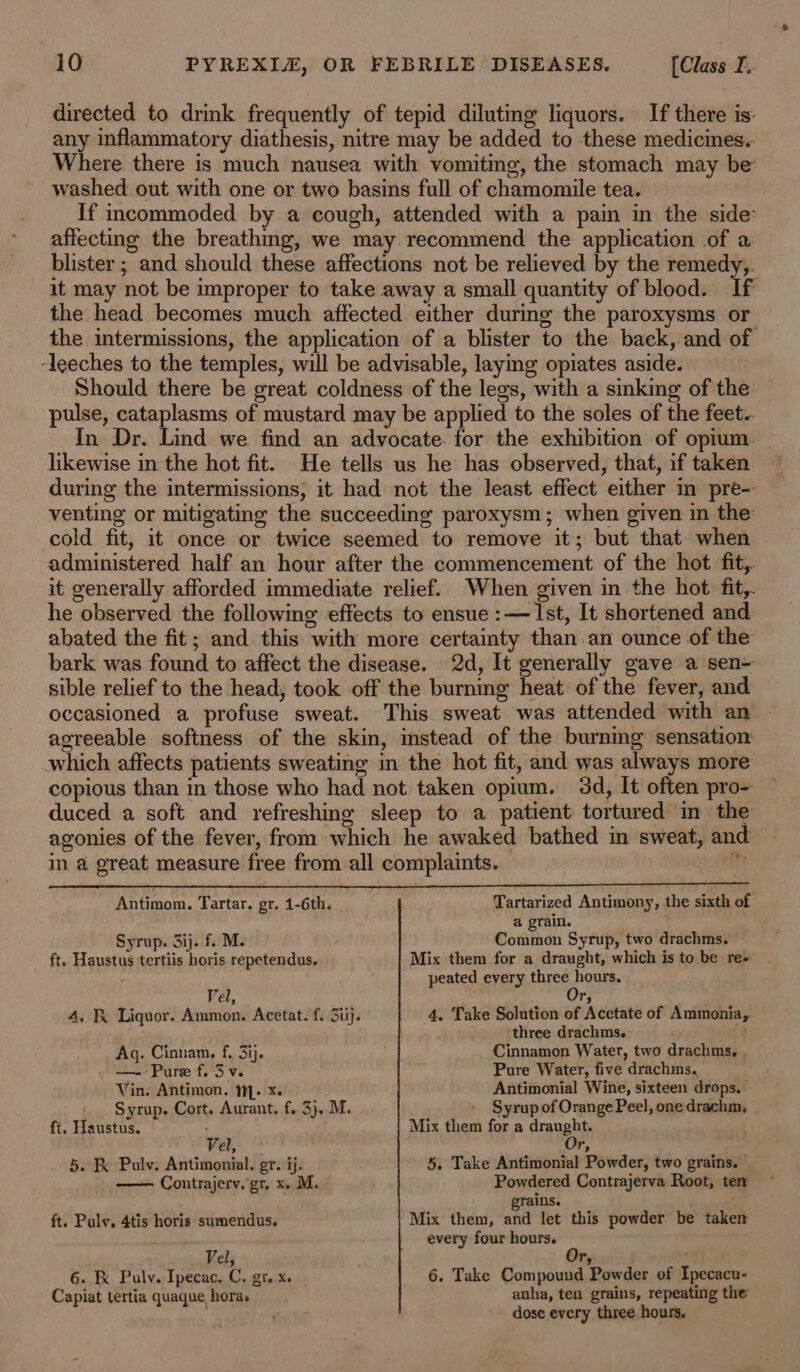 directed to drink frequently of tepid diluting liquors. If there is: any inflammatory diathesis, nitre may be added to these medicines. Where there is much nausea with vomiting, the stomach may be washed out with one or two basins full of chamomile tea. If incommoded by a cough, attended with a pain in the side’ affecting the breathmg, we may recommend the application of a blister ; and should these affections not be relieved by the remedy,. it may not be improper to take away a small quantity of blood. If the head becomes much affected either during the paroxysms or the intermissions, the application of a blister to the back, and of ‘leeches to the temples, will be advisable, laying opiates aside. Should there be great coldness of the legs, with a sinking of the pulse, cataplasms of mustard may be applied to the soles of the feet.. In Dr. Lind we find an advocate. for the exhibition of opium | likewise in the hot fit. He tells us he has observed, that, if taken during the intermissions, it had not the least effect either m pre- venting or mitigating the succeeding paroxysm; when given in the cold fit, it once or twice seemed to remove it; but that when administered half an hour after the commencement of the hot fit, it generally afforded immediate relief. When given in the hot fit,. he observed the following effects to ensue :— Ist, It shortened and abated the fit; and this with more certainty than an ounce of the bark was found to affect the disease. 2d, It generally gave a sen- sible relief to the head, took off the burning heat of the fever, and occasioned a profuse sweat. This sweat was attended with an. agreeable softness of the skin, instead of the burning sensation which affects patients sweating in the hot fit, and was always more copious than in those who had not taken opium. 3d, It often pro- duced a soft and refreshing sleep to a patient tortured in the agonies of the fever, from which he awaked bathed in sweat, and — in a great measure free from all complaints. — bi Antimom. Tartar. gr. 1-6th. i Tartarized Antimony, the sixth of a grain. : . Syrup. 3ij. f. M. Common Syrup, two drachms. ft. Haustus tertiis horis repetendus. Mix them for a draught, which is to be re» peated every three hours. Vel, , A, Fx Liquor. Ammon. Acetat. f. Siij. 4, Take Solution of Acetate of Ammonia, ‘three drachms. . Ag. Cinnam, f, 3ij. Cinnamon Water, two drachms, . — Pure f. 3 v. Pure Water, five drachms. Vin. Antimon. 1. x. Antimonial Wine, sixteen drops. _ Syrup. Cort. Aurant. f. 3). M. _ Syrup of Orange Peel, one drachm, ft. Haustus. : Mix them for a draught. Vel, - Or, 5. K&amp; Pulv. Antimonial. gr. ij. 5. Take Antimonial Powder, two grains. — Contrajerv. gr. x. M. Powdered Contrajerva Root, ter . rains. ft. Puly. 4tis horis sumendus. Mix them, and let this powder be taken every four hours. Vel, t's 6. K Puly. Ipecac. C. gr. x. 6. Take Compound Powder of Ipecacu- Capiat tertia quaque hora. anha, ten grains, repeating the dose every three hours.