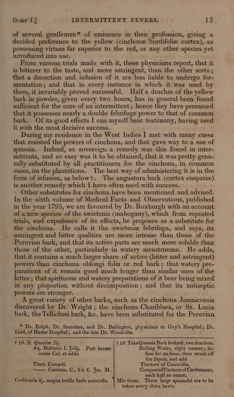 of several gentlemen* of eminence in their profession, giving a decided preference to the yellow (cinchone ‘cordifolize cortex), as possessing virtues far superior to the red, or any other species yet introduced into use. From various trials made with it, these physicians report, that it is bitterer to the taste, and more astringent, than the other sorts ; that a decoction and infusion of it are less liable to undergo fer- mentation; and that in every instance in which it was used by them, it invariably proved successful. Half a drachm of the yellow bark in powder, given every two hours, has in general been found sufficient for the cure of an intermittent ; hence they have presumed that it possesses nearly a double febrifuge power to that of common bark. Of its good effects 1 can myself bear testimony, having used it with the most decisive success. During my residence in the West Indies I met with many cases that resisted the powers of cinchona, and that gave way to a use of quassia. Indeed, so sovereign a remedy was this found in inter- mittents, and so easy was it to be obtained, that it was pretty gene- rally substituted by all practitioners for the cinchona, n common cases, on the plantations. The best way of administering it is in the form of infusion, as below+. The angustura bark (cortex cusparie) is another remedy which I have often used with success. Other substitutes for cinchona have been mentioned and advised. In the sixth volume of Medical Facts and Observations, published in the year 1795, we are favoured by Dr. Roxburgh with an account of amew species of the swietenia (mahogany), which from repeated trials, and experience of its effects, he proposes as a substitute for the cinchona. He calls it the swietenia febrifuga, and says, its astringent and bitter qualities are more intense than those of the -Peruvian bark, and that its active parts are much more soluble than those of the other, particularly in watery menstruums. He adds, that it contains a much larger share of active (bitter and astringent) powers than cinchona oblongi folia or red bark; that watery pre- parations of it remain good much longer than similar ones of the letter ; that spirituous and watery preparations of it bear being mixed in any proportion without decomposition; and that its antiseptic powers are stronger. A great variety of other barks, such as the cinchona Jamaicensis discovered by Dr. Wright ; the cinchona Charibbea, or St. Lucia bark, the Tellicheri bark, &amp;c. have been substituted for the Peruvian * Dr. Relph, Dr. Saunders, and Dr. Babington, physicians to Guy’s Hospital; Dr. Lind, of Haslar Hospital ; and the late Dr. Woodville. f t10. RK Quassie 3ij. ie ¢ 10. TakeQuassia Bark bruised, two drachms. Aq. Bullient. f. Zviij. Post horam Boiling Water, eight ounces; in- unam Col, et adde fuse for an hour, then strain off ' the liquor, aud add Tinct. Cascaril. Tincture of Cascarilla. Cardam. C. 4a f. Zss. M. CompoundTincture of Cardamoms, : . each half an ounce. Cochlearia iij, magna tertiis horis sumenda. | Mix them. Three large spoonsful are to be