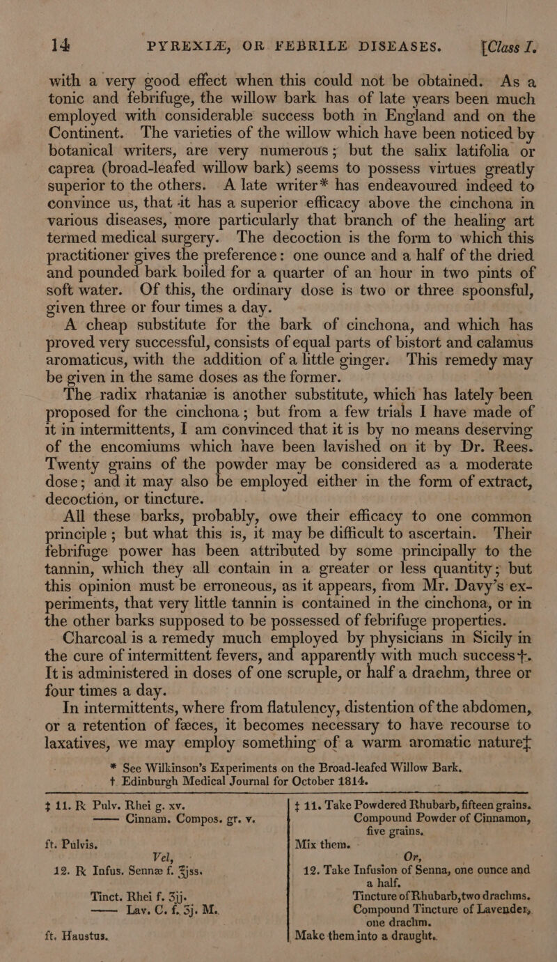 with a very good effect when this could not be obtained. As a tonic and febrifuge, the willow bark has of late years been much employed with considerable success both m England and on the Continent. The varieties of the willow which have been noticed by botanical writers, are very numerous; but the salix latifolia or caprea (broad-leafed willow bark) seems to possess virtues greatly superior to the others. A late writer* has endeavoured indeed to convince us, that it has a superior efficacy above the cinchona in various diseases, more particularly that branch of the healing art termed medical surgery. The decoction is the form to which this practitioner gives the preference: one ounce and a half of the dried and pounded bark boiled for a quarter of an hour in two pints of soft water. Of this, the ordinary dose is two or three spoonsful, given three or four times a day. A cheap substitute for the bark of cinchona, and which has proved very successful, consists of equal parts of bistort and calamus aromaticus, with the addition of a little ginger. This remedy may be given in the same doses as the former. The radix rhataniz is another substitute, which has lately been proposed for the cinchona; but from a few trials I have made of it in intermittents, I am convinced that it is by no means deserving of the encomiums which have been lavished on it by Dr. Rees. Twenty grains of the powder may be considered as a moderate dose; and it may also be employed either in the form of extract, decoction, or tincture. | All these barks, probably, owe their efficacy to one common principle ; but what this is, it may be difficult to ascertain. Their febrifuge power has been attributed by some principally to the tannin, which they all contain in a greater or less quantity; but this opinion must be erroneous, as it appears, from Mr. Davy’s ex- periments, that very little tannin is contained in the cinchona, or in the other barks supposed to be possessed of febrifuge properties. Charcoal is a remedy much employed by physicians m Sicily in the cure of intermittent fevers, and apparently with much success+. It is administered in doses of one scruple, or half a drachm, three or four times a day. In intermittents, where from flatulency, distention of the abdomen, or a retention of feces, it becomes necessary to have recourse to laxatives, we may employ something of a warm aromatic naturet * See Wilkinson’s Experiments on the Broad-leafed Willow Bark. + Edinburgh Medical Journal for October 1814. ; $ 11. K Pulv. Rhei g. xv. t 11. Take Powdered Rhubarb, fifteen grains. Cinnam. Compos. gr. v. Compound Powder of Cinnamon, five grains. ft. Pulvis. Mix them. - Vel; *: ' Or, 12. K Infus. Senne f. Zjss. 12. Take gre of Senna, one ounce and a half, Tinct. Rhei f. 3)j. Tincture of Rhubarb, two drachms. Lav. C. f.. 3j. M.. Compound Tincture of Lavendes,, . one drachm. ft. Haustus. Make them into a draught.