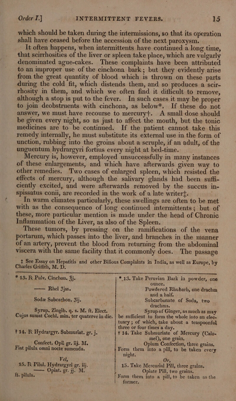 which should be taken during the intermissions, so that its operation shall have ceased before the accession of the next paroxysm. It often happens, when intermittents have continued a long time, that scirrhosities of the liver or spleen take place, which are vulgarly denominated ague-cakes. These complaints have been attributed to an improper use of the cinchona bark; but they evidently arise from the great quantity of blood which is thrown on these parts during the cold fit, which distends them, and so produces a scir- rhosity in them, and which we often find it difficult to remove, although a stop is put to the fever. In such cases it may be proper to jom deobstruents with cinchona, as below*. If these do not answer, we must have recourse to mercury}. _ A small-dose should be given every night,.so as just to affect the mouth, but the tonic medicines are to be continued. If the patient cannot take this remedy internally, he must substitute its external use in the form of unction, rubbing into the groins about a scruple, if an adult, of the unguentum hydrargyri fortius every night at bed-time. Mercury is, however, employed unsuccessfully in many instances of these enlargements, and which have afterwards given way to other remedies. Two cases of enlarged spleen, which resisted the effects of mercury, although the salivary glands had been suffi- ciently excited, and were afterwards removed by the succus in- spissatus conil, are recorded in the work of a late writert. | In warm climates particularly, these swellings are often to be met with as the consequence of long continued intermittents; but of these, more particular mention is made under the head of Chronic Inflammation of the Liver, as also of the Spleen. These tumors, by pressing on the ramifications of the vena portarum, which passes into the liver, and branches in the manner of an artery, prevent the blood from returning from the abdominal viscera with the same facility that it commonly does. The passage t See Essay on Hepatitis and other Bilious Complaints in India, as well as Europe, by Charles Griffith, M. D. A * 13. Fx Pulv. Cinchon, 3. * 13. Take Peruvian Bark ia powder, one ounce. —— Rhei 3jss. Powdered Rhubarb, one drachm and a half. Sodse Subcarbon, 3ij. Subcarbonate of Soda, two 4 ' drachms. Syrup. Zingib. q. s. M. ft. Elect. Syrup of Ginger, as much as may Cujus sumat Cochl, min, ter quaterve in die. | be sufficient to form the whole into an elec- tuary ; of which, take about a teaspoonful . three or four times a day. +14, K Hydrargyr. Submuriat. gr. j. +14. Take Submuriate of Mercury (Calo- mel), one grain, . Confect. Opii gr. iij. M. Opium Confection, three grains, Fiat pilula omni nocte sumenda. Form them into a pill, to be taken every t night. j Vel, Or, 15. Kk Pilul. Hydrargyri gr. iij. 15. Take Mercurial Pill, three grains. Ss Opiat, er. 1. Mi: Opiate Pill, two grains. ft. pilula. 3 Form them into a pill, to be taken as the former,