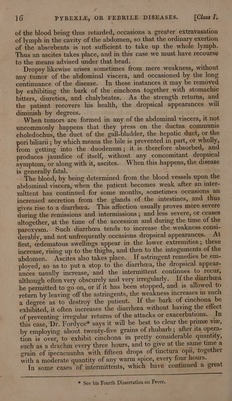 f 16 PYREXIZ, OR FEBRILE DISEASES. [Class I. of the blood being thus retarded, occasions a greater extravasation of lymph in the cavity of the abdomen, so that the ordinary exertion of the absorbents is not sufficient to take up the whole lymph. Thus an ascites takes place, and in this case we must have recourse to the means advised under that head. Dropsy likewise arises sometimes from mere weakness, without any tumor of the abdominal viscera, and occasioned by the long continuance of the disease. In these instances it may be removed by exhibiting the bark of the cinchona together with stomachic bitters, diuretics, and chalybeates. As the strength returns, and the patient recovers his health, the dropsical appearances will diminish by degrees. When tumors are formed in any of the abdominal viscera, it not uncommonly happens that they press on the ductus communis choledochus, the duct of the gall-bladder, the hepatic duct, or the pori biliarii ; by which means the bile is prevented in part, or wholly, from getting into the duodenum; it is therefore absorbed, and produces jaundice of itself, without any concomitant dropsical symptom, or along with it, ascites. When this happens, the disease is generally fatal. | The blood, by being determined from the blood vessels upon the abdominal viscera, when the patient becomes weak after an inter- mittent has continued for some months, sometimes occasions an increased secretion from the glands of the intestines, and thus gives rise to a diarrhea. This affection usually proves more severe during the remissions and. intermissions ; and less severe, or ceases altogether, at the time of the accession and during the time of the paroxysm. Such diarrhcea tends to increase the weakness consi- derably, and not unfrequently occasions dropsical appearances. At first, edematous swellings appear in the lower extremities ; these increase, rising up to the thighs, and then to the integuments of the abdomen. Ascites also takes place. If astringent remedies be em- ployed, so as to put a stop to the diarrheea, the dropsical appear- ances usually increase, and the intermittent continues to recur, although often very obscurely and very irregularly. If the diarrhoea be permitted to go on, or if it has been stopped, and is allowed to return by leaving off the astringents, the weakness increases such a degree as to destroy the patient. If the bark of cinchona be exhibited, it often increases the diarrhoea without having the effect of preventing irregular returns of the attacks or exacerbations. In this case, Dr. Fordyce* says it will be best to clear the prime vie, by employing about twenty-five grains of rhubarb ; after its opera- tion is over, to exhibit cinchona in pretty considerable quantity, such as a drachm every three hours, and to give at the same time a grain of ipecacuanha with fifteen drops of tinctura opii, together with a moderate quantity of any warm spice, every four hours. In some cases of intermittents, which have continued a great ae a re ee * Sce his Fourth Dissertation on Fever.